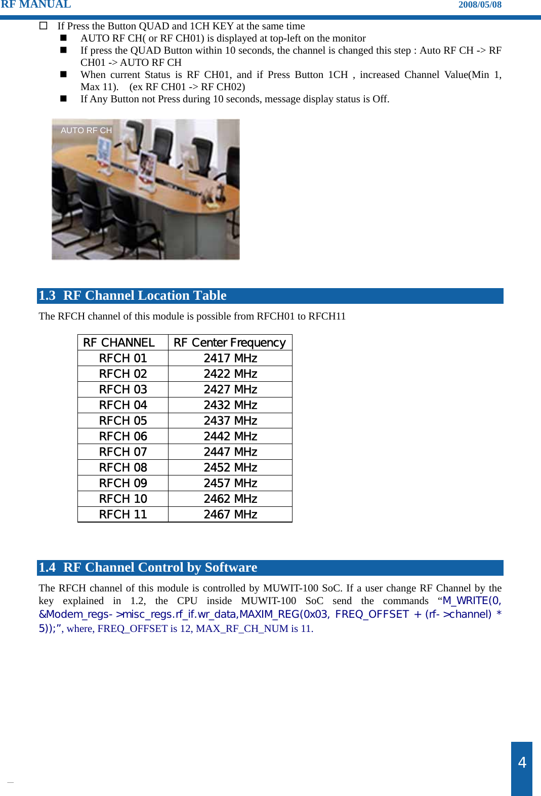                                                                    제4 RF MANUAL                                                                    2008/05/08  If Press the Button QUAD and 1CH KEY at the same time  AUTO RF CH( or RF CH01) is displayed at top-left on the monitor    If press the QUAD Button within 10 seconds, the channel is changed this step : Auto RF CH -> RF CH01 -> AUTO RF CH    When current Status is RF CH01, and if Press Button 1CH , increased Channel Value(Min 1,      Max 11).    (ex RF CH01 -> RF CH02)    If Any Button not Press during 10 seconds, message display status is Off.                1.3 RF Channel Location Table The RFCH channel of this module is possible from RFCH01 to RFCH11    RF CHANNEL  RF Center FrequencyRFCH 01  2417 MHz RFCH 02  2422 MHz RFCH 03  2427 MHz RFCH 04  2432 MHz RFCH 05  2437 MHz RFCH 06  2442 MHz RFCH 07  2447 MHz RFCH 08  2452 MHz RFCH 09  2457 MHz RFCH 10  2462 MHz RFCH 11  2467 MHz    1.4 RF Channel Control by Software The RFCH channel of this module is controlled by MUWIT-100 SoC. If a user change RF Channel by the key explained in 1.2, the CPU inside MUWIT-100 SoC send the commands &ldquo;M_WRITE(0, &amp;Modem_regs->misc_regs.rf_if.wr_data,MAXIM_REG(0x03, FREQ_OFFSET + (rf->channel) * 5));&rdquo;, where, FREQ_OFFSET is 12, MAX_RF_CH_NUM is 11.   AUTO RF CH 