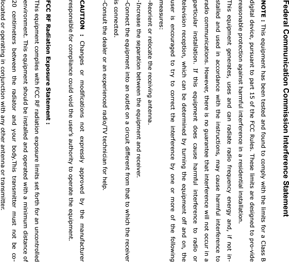 Federal Communication Commission Interference Statement NOTE : This equipment has been tested and found to comply with the limits for a Class B digital device, pursuant to part 15 of the FCC Rules. These limits are designed to pro-vide reasonable protection against harmful interference in a residential installation. This equipment generates, uses and can radiate radio frequency energy and, if not in-stalled and used in accordance with the instructions, may cause harmful interference to radio communications. However, there is no guarantee that interference will not occur in a particular installation. If this equipment does cause harmful interference to radio or television reception, which can be determined by turning the equipment off and on, the user is encouraged to try to correct the interference by one or more of the following measures:-Reorient or relocate the receiving antenna. -Increase the separation between the equipment and receiver. -Connect the equipment into an outlet on a circuit different from that to which the receiver is connected. -Consult the dealer or an experienced radio/TV technician for help. CAUTION : Changes or modifications not expressly approved by the manufacturer responsible for compliance could void the user&rsquo;s authority to operate the equipment. FCC RF Radiation Exposure Statement : This equipment complies with FCC RF radiation exposure limits set forth for an uncontrolled environment. This equipment should be installed and operated with a minimum distance of 20 centimeters between the radiator and your body.This transmitter must not be co-located or operating in conjunction with any other antenna or transmitter. G