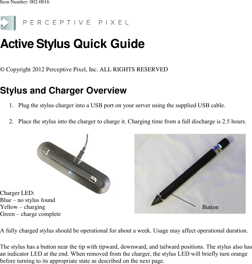 Item Number: 002-0016  Active Stylus Quick Guide © Copyright 2012 Perceptive Pixel, Inc. ALL RIGHTS RESERVED Stylus and Charger Overview 1. Plug the stylus charger into a USB port on your server using the supplied USB cable.  2. Place the stylus into the charger to charge it. Charging time from a full discharge is 2.5 hours. Charger LED:  Blue – no stylus found Yellow – charging Green – charge complete  A fully charged stylus should be operational for about a week. Usage may affect operational duration. The stylus has a button near the tip with tipward, downward, and tailward positions. The stylus also has an indicator LED at the end. When removed from the charger, the stylus LED will briefly turn orange before turning to its appropriate state as described on the next page.  Button  