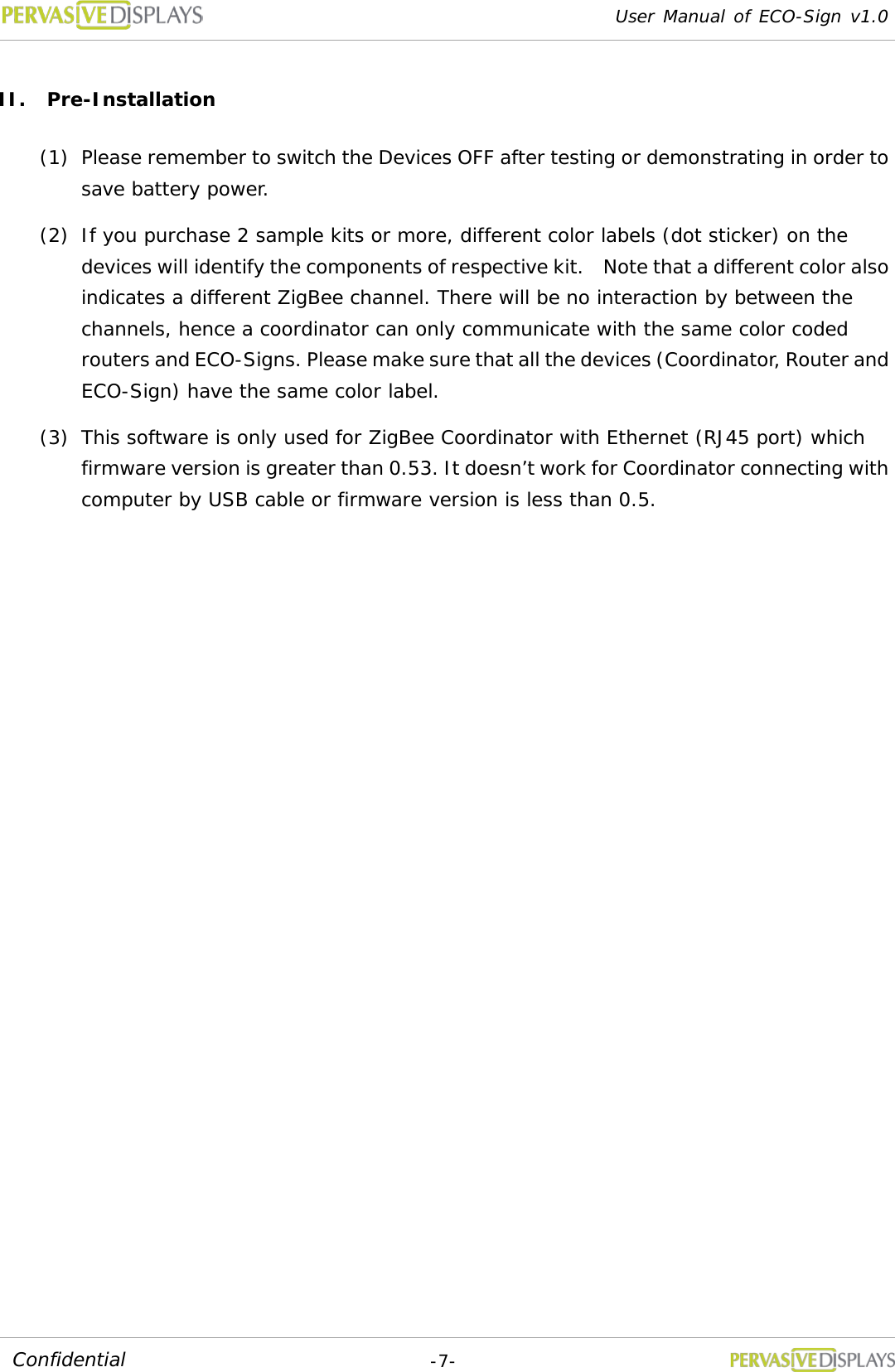 User Manual of ECO-Sign v1.0  -7- Confidential II. Pre-Installation (1) Please remember to switch the Devices OFF after testing or demonstrating in order to save battery power.  (2) If you purchase 2 sample kits or more, different color labels (dot sticker) on the devices will identify the components of respective kit.    Note that a different color also indicates a different ZigBee channel. There will be no interaction by between the channels, hence a coordinator can only communicate with the same color coded routers and ECO-Signs. Please make sure that all the devices (Coordinator, Router and ECO-Sign) have the same color label. (3) This software is only used for ZigBee Coordinator with Ethernet (RJ45 port) which firmware version is greater than 0.53. It doesn’t work for Coordinator connecting with computer by USB cable or firmware version is less than 0.5.  