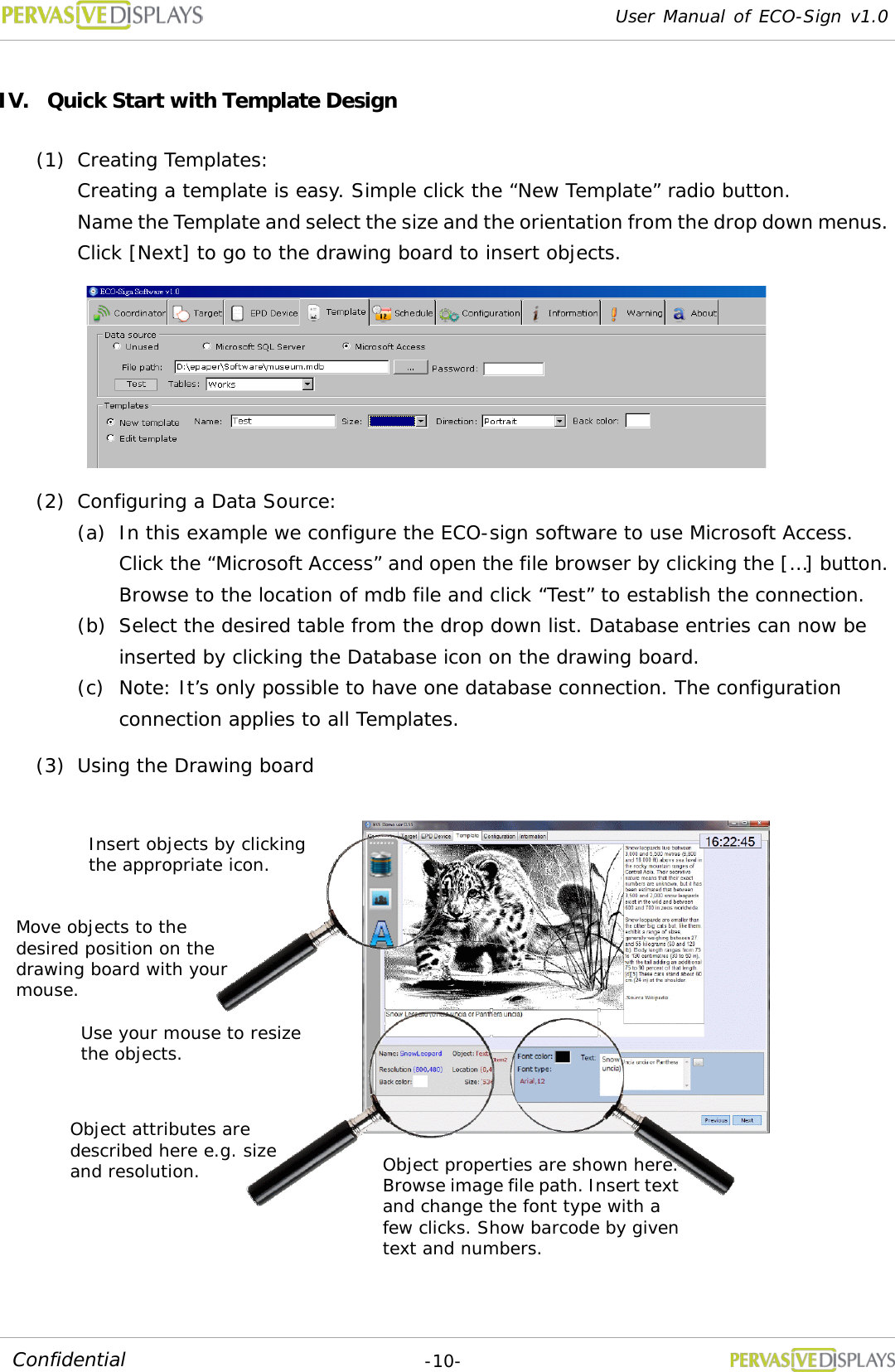 User Manual of ECO-Sign v1.0  -10- Confidential IV. Quick Start with Template Design (1) Creating Templates:  Creating a template is easy. Simple click the “New Template” radio button. Name the Template and select the size and the orientation from the drop down menus. Click [Next] to go to the drawing board to insert objects.  (2) Configuring a Data Source:  (a) In this example we configure the ECO-sign software to use Microsoft Access. Click the “Microsoft Access” and open the file browser by clicking the […] button. Browse to the location of mdb file and click “Test” to establish the connection. (b) Select the desired table from the drop down list. Database entries can now be inserted by clicking the Database icon on the drawing board. (c) Note: It’s only possible to have one database connection. The configuration connection applies to all Templates. (3) Using the Drawing board  Insert objects by clicking the appropriate icon. Move objects to the desired position on the drawing board with your mouse. Use your mouse to resize the objects. Object attributes are described here e.g. size and resolution. Object properties are shown here. Browse image file path. Insert text and change the font type with a few clicks. Show barcode by given text and numbers. 