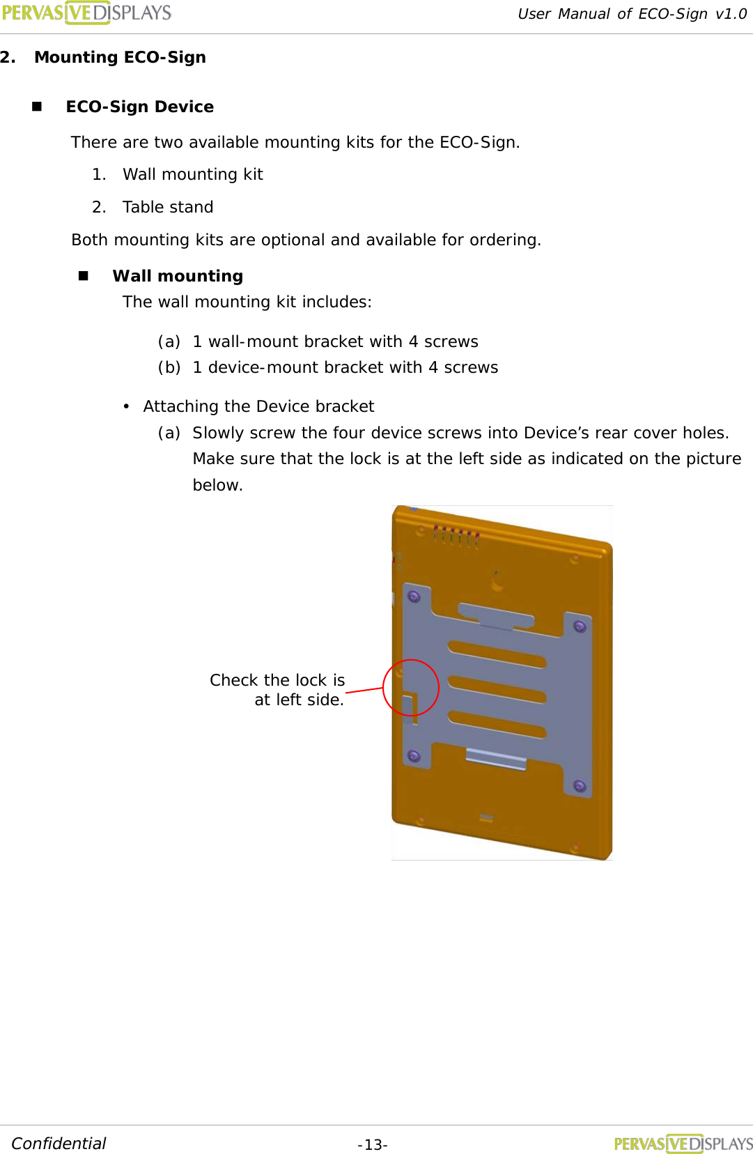 User Manual of ECO-Sign v1.0  -13- Confidential 2. Mounting ECO-Sign  ECO-Sign Device There are two available mounting kits for the ECO-Sign. 1. Wall mounting kit 2. Table stand  Both mounting kits are optional and available for ordering.  Wall mounting The wall mounting kit includes:  (a) 1 wall-mount bracket with 4 screws (b) 1 device-mount bracket with 4 screws  Attaching the Device bracket (a) Slowly screw the four device screws into Device’s rear cover holes. Make sure that the lock is at the left side as indicated on the picture below.      Check the lock is at left side. 