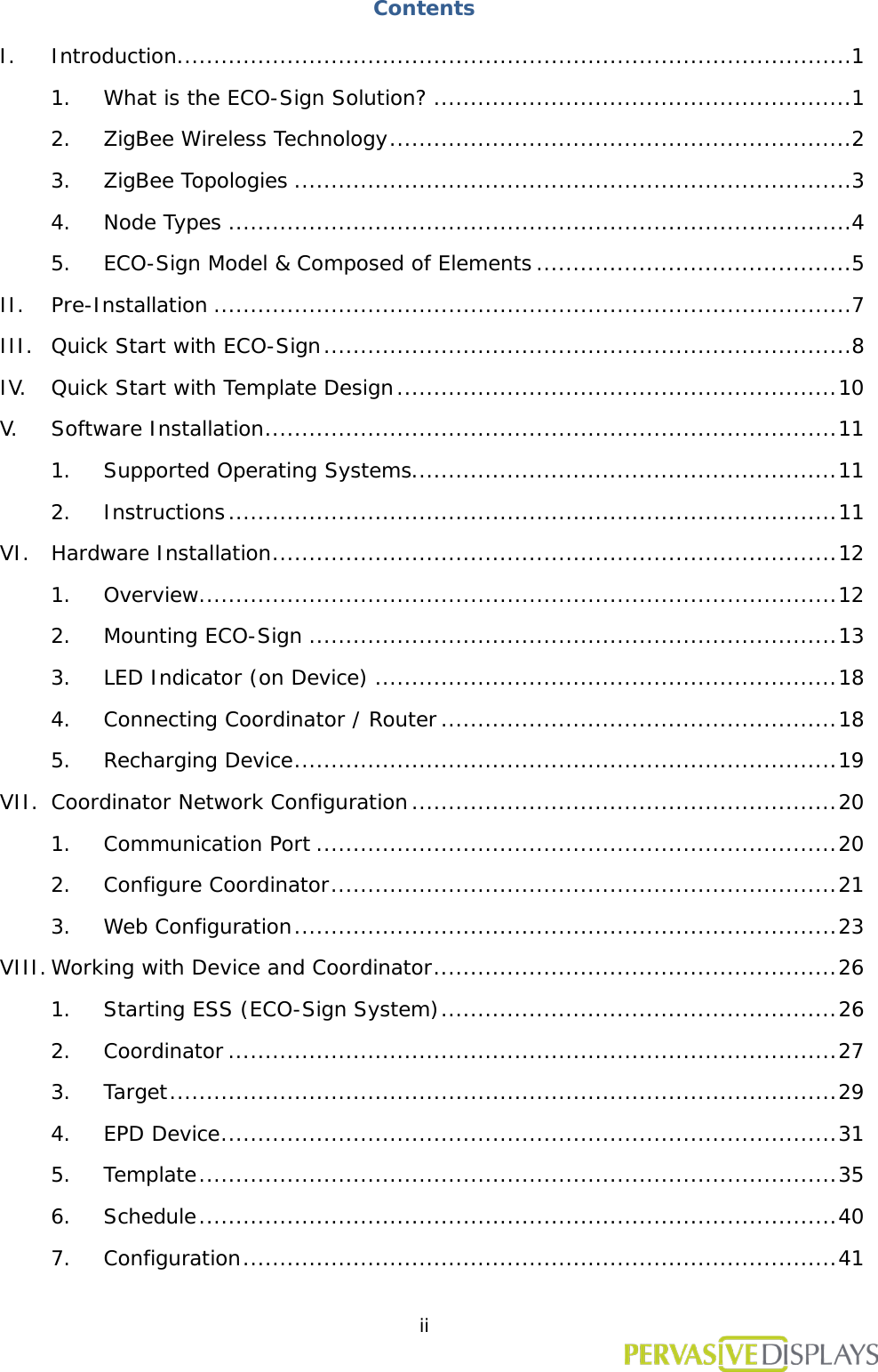  ii  Contents I. Introduction ............................................................................................ 1 1. What is the ECO-Sign Solution? ......................................................... 1 2. ZigBee Wireless Technology ............................................................... 2 3. ZigBee Topologies ............................................................................ 3 4. Node Types ..................................................................................... 4 5. ECO-Sign Model &amp; Composed of Elements ........................................... 5 II. Pre-Installation ....................................................................................... 7 III. Quick Start with ECO-Sign ........................................................................ 8 IV. Quick Start with Template Design ............................................................ 10 V. Software Installation .............................................................................. 11 1. Supported Operating Systems.......................................................... 11 2. Instructions ................................................................................... 11 VI. Hardware Installation ............................................................................. 12 1. Overview ....................................................................................... 12 2. Mounting ECO-Sign ........................................................................ 13 3. LED Indicator (on Device) ............................................................... 18 4. Connecting Coordinator / Router ...................................................... 18 5. Recharging Device .......................................................................... 19 VII. Coordinator Network Configuration .......................................................... 20 1. Communication Port ....................................................................... 20 2. Configure Coordinator ..................................................................... 21 3. Web Configuration .......................................................................... 23 VIII. Working with Device and Coordinator ....................................................... 26 1. Starting ESS (ECO-Sign System) ...................................................... 26 2. Coordinator ................................................................................... 27 3. Target ........................................................................................... 29 4. EPD Device .................................................................................... 31 5. Template ....................................................................................... 35 6. Schedule ....................................................................................... 40 7. Configuration ................................................................................. 41 
