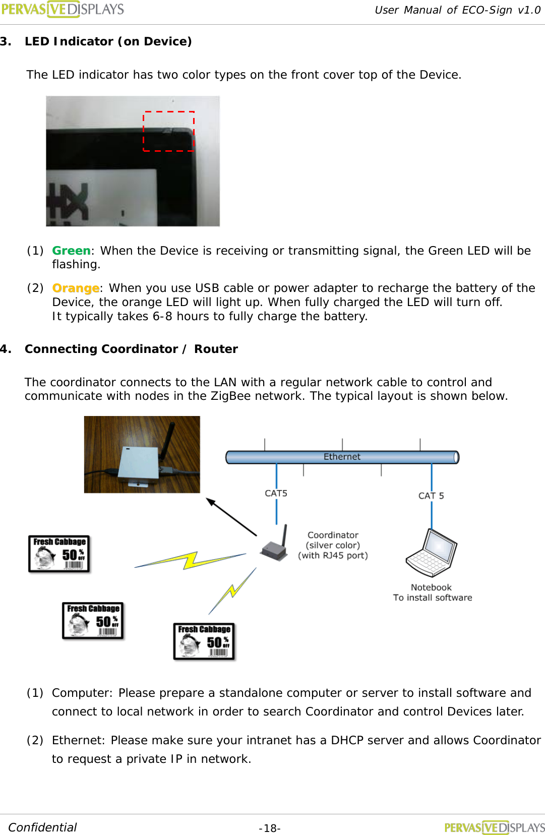 User Manual of ECO-Sign v1.0  -18- Confidential 3. LED Indicator (on Device) The LED indicator has two color types on the front cover top of the Device.    (1) GGrreeeenn: When the Device is receiving or transmitting signal, the Green LED will be flashing. (2) OOrraannggee: When you use USB cable or power adapter to recharge the battery of the Device, the orange LED will light up. When fully charged the LED will turn off. It typically takes 6-8 hours to fully charge the battery. 4. Connecting Coordinator / Router The coordinator connects to the LAN with a regular network cable to control and communicate with nodes in the ZigBee network. The typical layout is shown below.  (1) Computer: Please prepare a standalone computer or server to install software and connect to local network in order to search Coordinator and control Devices later. (2) Ethernet: Please make sure your intranet has a DHCP server and allows Coordinator to request a private IP in network. 