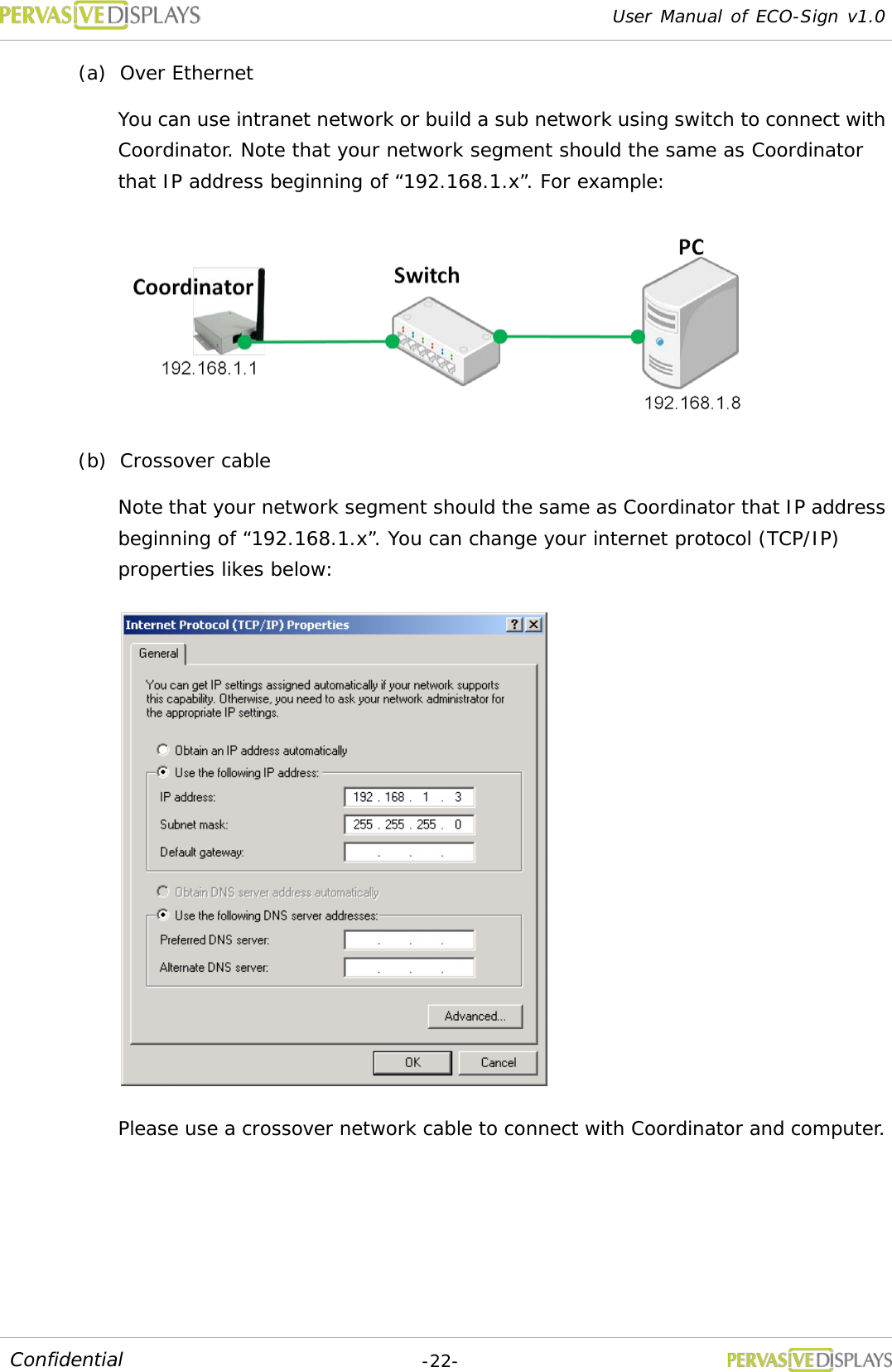 User Manual of ECO-Sign v1.0  -22- Confidential (a) Over Ethernet You can use intranet network or build a sub network using switch to connect with Coordinator. Note that your network segment should the same as Coordinator that IP address beginning of “192.168.1.x”. For example:  (b) Crossover cable Note that your network segment should the same as Coordinator that IP address beginning of “192.168.1.x”. You can change your internet protocol (TCP/IP) properties likes below:  Please use a crossover network cable to connect with Coordinator and computer. 