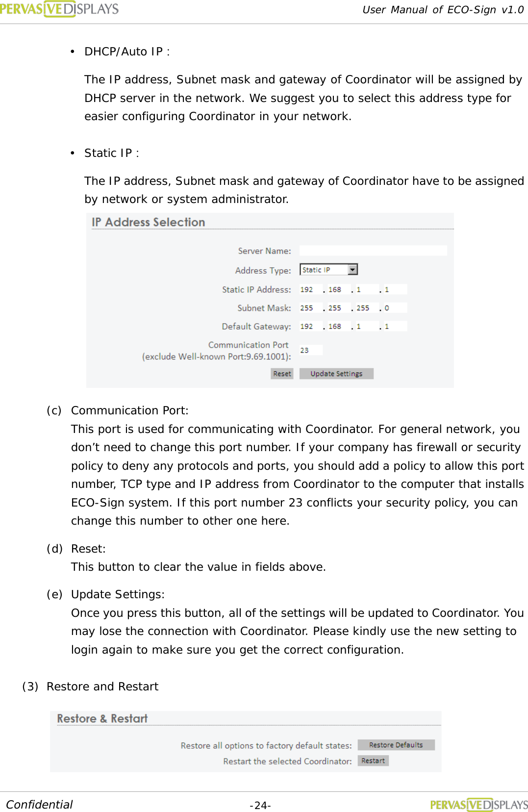 User Manual of ECO-Sign v1.0  -24- Confidential  DHCP/Auto IP： The IP address, Subnet mask and gateway of Coordinator will be assigned by DHCP server in the network. We suggest you to select this address type for easier configuring Coordinator in your network.  Static IP： The IP address, Subnet mask and gateway of Coordinator have to be assigned by network or system administrator.   (c) Communication Port:  This port is used for communicating with Coordinator. For general network, you don’t need to change this port number. If your company has firewall or security policy to deny any protocols and ports, you should add a policy to allow this port number, TCP type and IP address from Coordinator to the computer that installs ECO-Sign system. If this port number 23 conflicts your security policy, you can change this number to other one here. (d) Reset:  This button to clear the value in fields above. (e) Update Settings:  Once you press this button, all of the settings will be updated to Coordinator. You may lose the connection with Coordinator. Please kindly use the new setting to login again to make sure you get the correct configuration. (3) Restore and Restart  