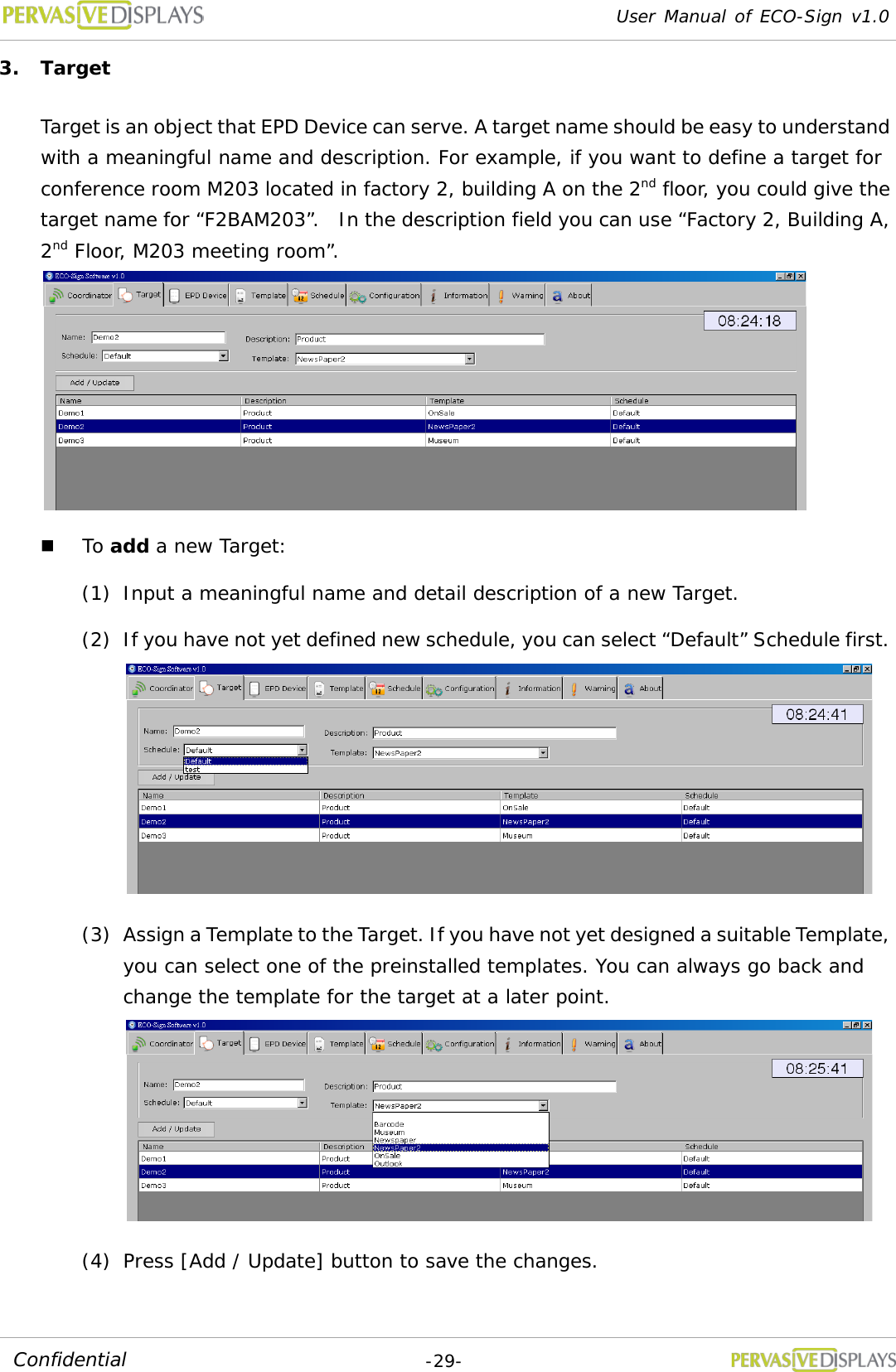 User Manual of ECO-Sign v1.0  -29- Confidential 3. Target Target is an object that EPD Device can serve. A target name should be easy to understand with a meaningful name and description. For example, if you want to define a target for conference room M203 located in factory 2, building A on the 2nd floor, you could give the target name for “F2BAM203”.  In the description field you can use “Factory 2, Building A, 2nd Floor, M203 meeting room”.   To add a new Target: (1) Input a meaningful name and detail description of a new Target. (2) If you have not yet defined new schedule, you can select “Default” Schedule first.  (3) Assign a Template to the Target. If you have not yet designed a suitable Template, you can select one of the preinstalled templates. You can always go back and change the template for the target at a later point.  (4) Press [Add / Update] button to save the changes.    