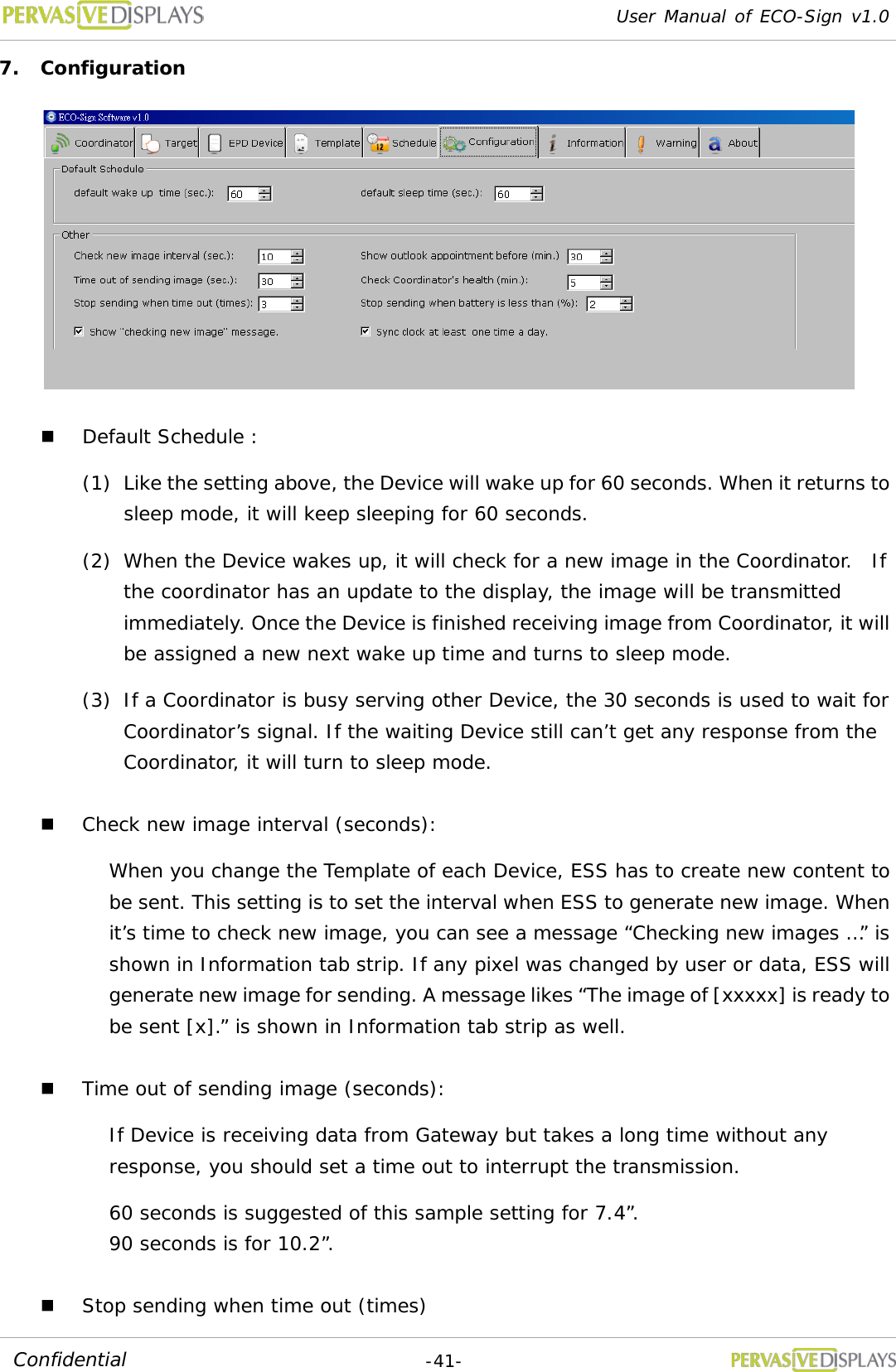 User Manual of ECO-Sign v1.0  -41- Confidential 7. Configuration   Default Schedule : (1) Like the setting above, the Device will wake up for 60 seconds. When it returns to sleep mode, it will keep sleeping for 60 seconds.  (2) When the Device wakes up, it will check for a new image in the Coordinator.  If the coordinator has an update to the display, the image will be transmitted immediately. Once the Device is finished receiving image from Coordinator, it will be assigned a new next wake up time and turns to sleep mode. (3) If a Coordinator is busy serving other Device, the 30 seconds is used to wait for Coordinator’s signal. If the waiting Device still can’t get any response from the Coordinator, it will turn to sleep mode.  Check new image interval (seconds):  When you change the Template of each Device, ESS has to create new content to be sent. This setting is to set the interval when ESS to generate new image. When it’s time to check new image, you can see a message “Checking new images …” is shown in Information tab strip. If any pixel was changed by user or data, ESS will generate new image for sending. A message likes “The image of [xxxxx] is ready to be sent [x].” is shown in Information tab strip as well.  Time out of sending image (seconds):  If Device is receiving data from Gateway but takes a long time without any response, you should set a time out to interrupt the transmission.  60 seconds is suggested of this sample setting for 7.4”.  90 seconds is for 10.2”.  Stop sending when time out (times) 