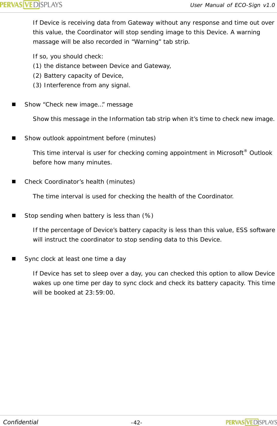 User Manual of ECO-Sign v1.0  -42- Confidential If Device is receiving data from Gateway without any response and time out over this value, the Coordinator will stop sending image to this Device. A warning massage will be also recorded in “Warning” tab strip. If so, you should check:  (1) the distance between Device and Gateway,  (2) Battery capacity of Device,  (3) Interference from any signal.  Show “Check new image…” message Show this message in the Information tab strip when it’s time to check new image.  Show outlook appointment before (minutes) This time interval is user for checking coming appointment in Microsoft® Outlook before how many minutes.  Check Coordinator’s health (minutes) The time interval is used for checking the health of the Coordinator.  Stop sending when battery is less than (%) If the percentage of Device’s battery capacity is less than this value, ESS software will instruct the coordinator to stop sending data to this Device.  Sync clock at least one time a day If Device has set to sleep over a day, you can checked this option to allow Device wakes up one time per day to sync clock and check its battery capacity. This time will be booked at 23:59:00.   
