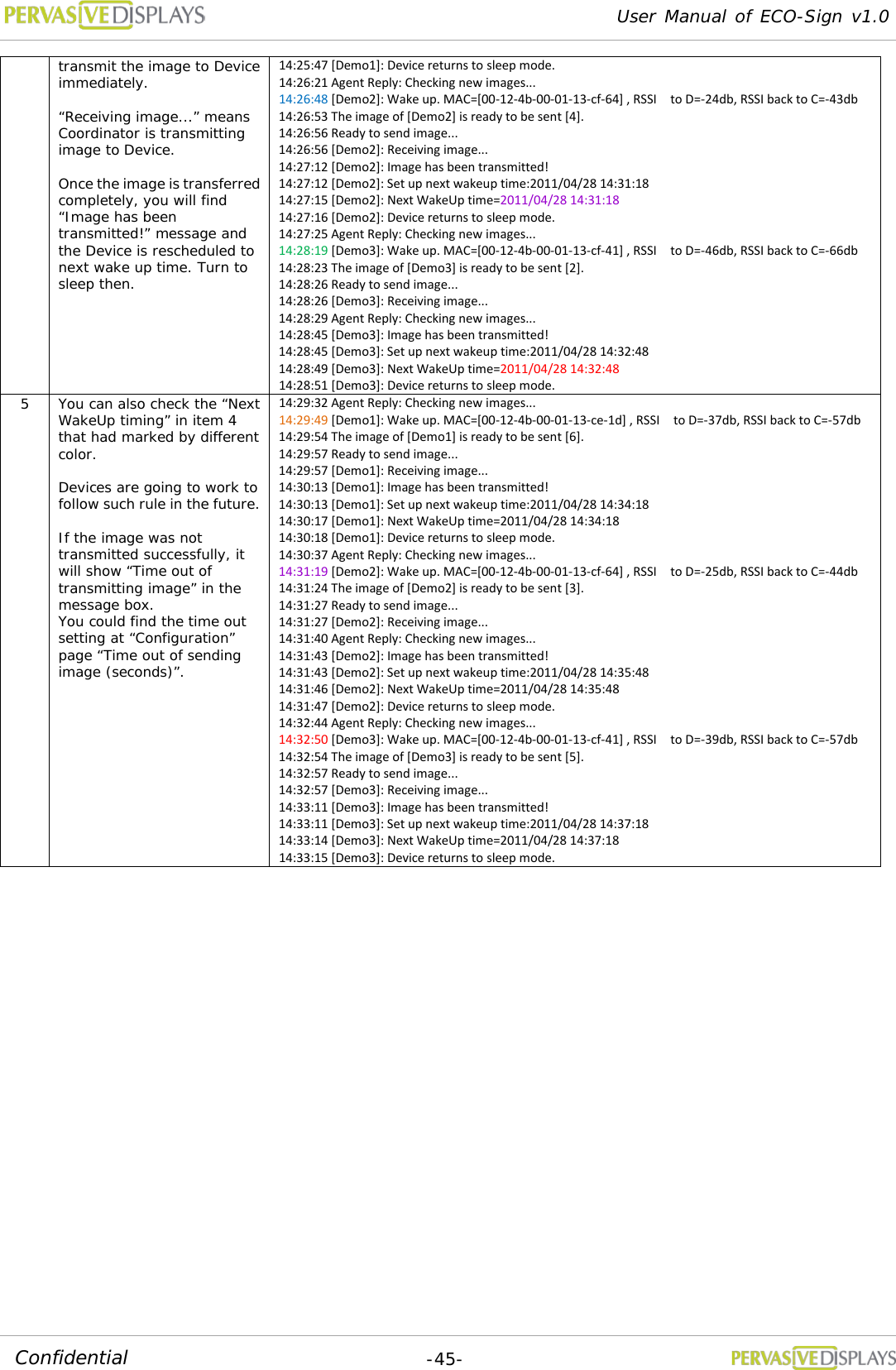 User Manual of ECO-Sign v1.0  -45- Confidential transmit the image to Device immediately.  “Receiving image...” means Coordinator is transmitting image to Device.  Once the image is transferred completely, you will find “Image has been transmitted!” message and the Device is rescheduled to next wake up time. Turn to sleep then. 14:25:47 [Demo1]: Device returns to sleep mode. 14:26:21 Agent Reply: Checking new images... 14:26:48 [Demo2]: Wake up. MAC=[00-12-4b-00-01-13-cf-64] , RSSI    to D=-24db, RSSI back to C=-43db 14:26:53 The image of [Demo2] is ready to be sent [4]. 14:26:56 Ready to send image... 14:26:56 [Demo2]: Receiving image... 14:27:12 [Demo2]: Image has been transmitted! 14:27:12 [Demo2]: Set up next wakeup time:2011/04/28 14:31:18 14:27:15 [Demo2]: Next WakeUp time=2011/04/28 14:31:18 14:27:16 [Demo2]: Device returns to sleep mode. 14:27:25 Agent Reply: Checking new images... 14:28:19 [Demo3]: Wake up. MAC=[00-12-4b-00-01-13-cf-41] , RSSI    to D=-46db, RSSI back to C=-66db 14:28:23 The image of [Demo3] is ready to be sent [2]. 14:28:26 Ready to send image... 14:28:26 [Demo3]: Receiving image... 14:28:29 Agent Reply: Checking new images... 14:28:45 [Demo3]: Image has been transmitted! 14:28:45 [Demo3]: Set up next wakeup time:2011/04/28 14:32:48 14:28:49 [Demo3]: Next WakeUp time=2011/04/28 14:32:48 14:28:51 [Demo3]: Device returns to sleep mode. 5 You can also check the “Next WakeUp timing” in item 4 that had marked by different color.   Devices are going to work to follow such rule in the future.  If the image was not transmitted successfully, it will show “Time out of transmitting image” in the message box. You could find the time out setting at “Configuration” page “Time out of sending image (seconds)”. 14:29:32 Agent Reply: Checking new images... 14:29:49 [Demo1]: Wake up. MAC=[00-12-4b-00-01-13-ce-1d] , RSSI  to D=-37db, RSSI back to C=-57db 14:29:54 The image of [Demo1] is ready to be sent [6]. 14:29:57 Ready to send image... 14:29:57 [Demo1]: Receiving image... 14:30:13 [Demo1]: Image has been transmitted! 14:30:13 [Demo1]: Set up next wakeup time:2011/04/28 14:34:18 14:30:17 [Demo1]: Next WakeUp time=2011/04/28 14:34:18 14:30:18 [Demo1]: Device returns to sleep mode. 14:30:37 Agent Reply: Checking new images... 14:31:19 [Demo2]: Wake up. MAC=[00-12-4b-00-01-13-cf-64] , RSSI    to D=-25db, RSSI back to C=-44db 14:31:24 The image of [Demo2] is ready to be sent [3]. 14:31:27 Ready to send image... 14:31:27 [Demo2]: Receiving image... 14:31:40 Agent Reply: Checking new images... 14:31:43 [Demo2]: Image has been transmitted! 14:31:43 [Demo2]: Set up next wakeup time:2011/04/28 14:35:48 14:31:46 [Demo2]: Next WakeUp time=2011/04/28 14:35:48 14:31:47 [Demo2]: Device returns to sleep mode. 14:32:44 Agent Reply: Checking new images... 14:32:50 [Demo3]: Wake up. MAC=[00-12-4b-00-01-13-cf-41] , RSSI    to D=-39db, RSSI back to C=-57db 14:32:54 The image of [Demo3] is ready to be sent [5]. 14:32:57 Ready to send image... 14:32:57 [Demo3]: Receiving image... 14:33:11 [Demo3]: Image has been transmitted! 14:33:11 [Demo3]: Set up next wakeup time:2011/04/28 14:37:18 14:33:14 [Demo3]: Next WakeUp time=2011/04/28 14:37:18 14:33:15 [Demo3]: Device returns to sleep mode.    