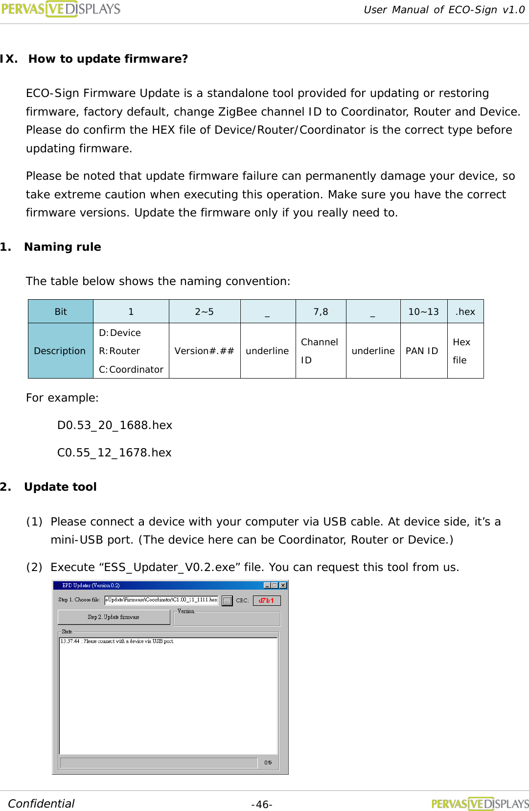 User Manual of ECO-Sign v1.0  -46- Confidential IX. How to update firmware? ECO-Sign Firmware Update is a standalone tool provided for updating or restoring firmware, factory default, change ZigBee channel ID to Coordinator, Router and Device. Please do confirm the HEX file of Device/Router/Coordinator is the correct type before updating firmware. Please be noted that update firmware failure can permanently damage your device, so take extreme caution when executing this operation. Make sure you have the correct firmware versions. Update the firmware only if you really need to. 1. Naming rule The table below shows the naming convention: Bit  1  2~5  _  7,8  _  10~13 .hex Description D:Device R:Router C:Coordinator Version#.## underline Channel ID underline PAN ID Hex file For example: D0.53_20_1688.hex C0.55_12_1678.hex 2. Update tool (1) Please connect a device with your computer via USB cable. At device side, it’s a mini-USB port. (The device here can be Coordinator, Router or Device.)  (2) Execute “ESS_Updater_V0.2.exe” file. You can request this tool from us.  