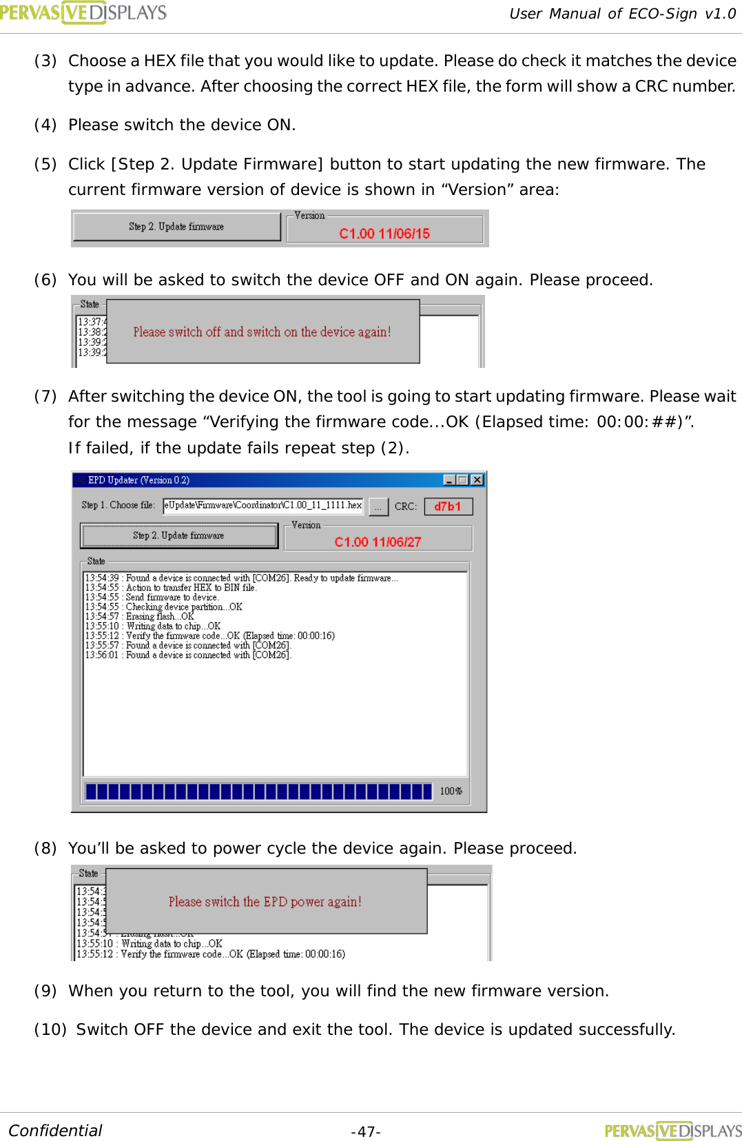 User Manual of ECO-Sign v1.0  -47- Confidential (3) Choose a HEX file that you would like to update. Please do check it matches the device type in advance. After choosing the correct HEX file, the form will show a CRC number. (4) Please switch the device ON.  (5) Click [Step 2. Update Firmware] button to start updating the new firmware. The current firmware version of device is shown in “Version” area:  (6) You will be asked to switch the device OFF and ON again. Please proceed.  (7) After switching the device ON, the tool is going to start updating firmware. Please wait for the message “Verifying the firmware code...OK (Elapsed time: 00:00:##)”.  If failed, if the update fails repeat step (2).   (8) You’ll be asked to power cycle the device again. Please proceed.  (9) When you return to the tool, you will find the new firmware version. (10) Switch OFF the device and exit the tool. The device is updated successfully.  