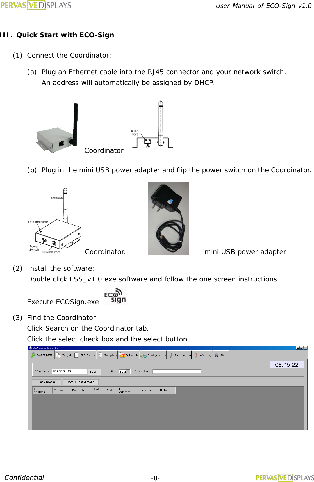 User Manual of ECO-Sign v1.0  -8- Confidential III. Quick Start with ECO-Sign (1) Connect the Coordinator:  (a) Plug an Ethernet cable into the RJ45 connector and your network switch. An address will automatically be assigned by DHCP.       Coordinator  (b) Plug in the mini USB power adapter and flip the power switch on the Coordinator. Coordinator.   mini USB power adapter (2) Install the software:  Double click ESS_v1.0.exe software and follow the one screen instructions. Execute ECOSign.exe   (3) Find the Coordinator:  Click Search on the Coordinator tab.  Click the select check box and the select button.  