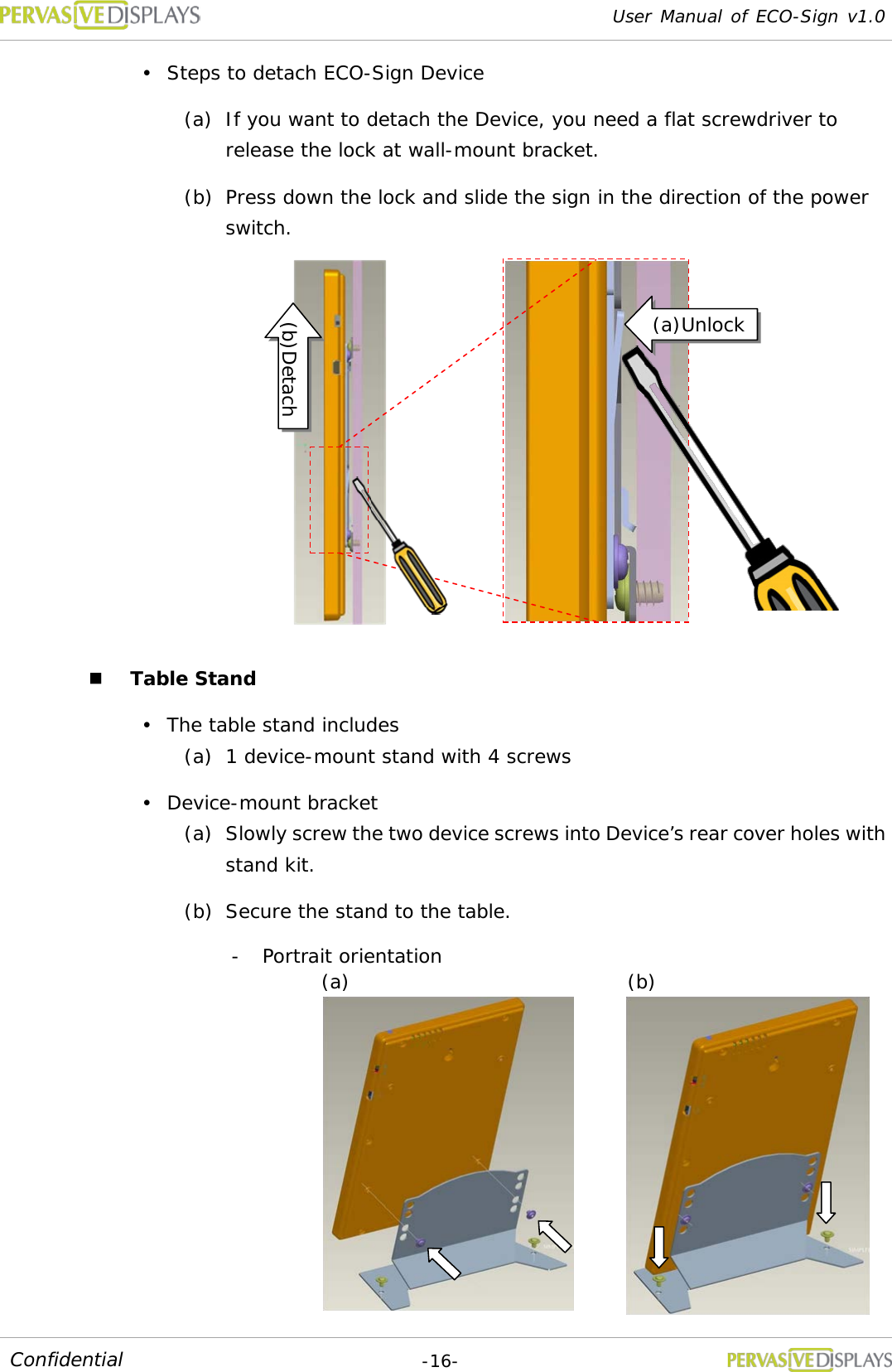 User Manual of ECO-Sign v1.0  -16- Confidential  Steps to detach ECO-Sign Device (a) If you want to detach the Device, you need a flat screwdriver to release the lock at wall-mount bracket. (b) Press down the lock and slide the sign in the direction of the power switch.   Table Stand  The table stand includes (a) 1 device-mount stand with 4 screws  Device-mount bracket (a) Slowly screw the two device screws into Device’s rear cover holes with stand kit. (b) Secure the stand to the table.  - Portrait orientation (a) (b) (a)Unlock (b)Detach 