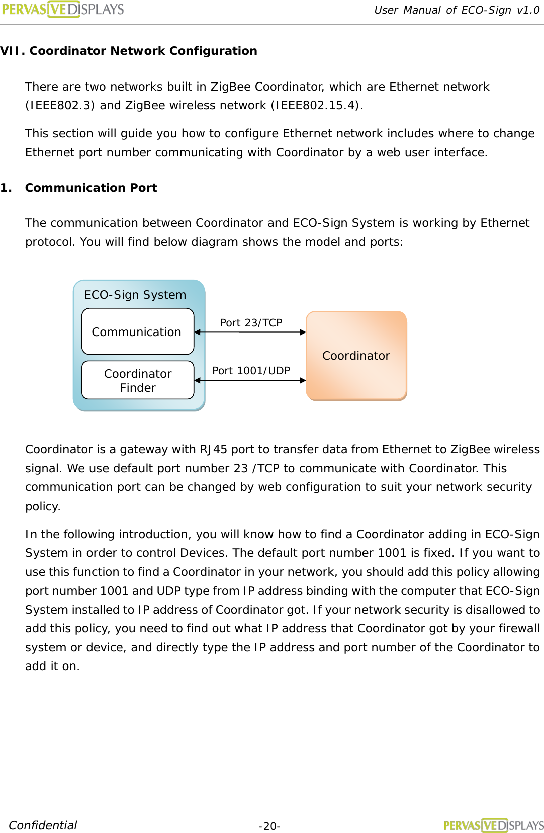 User Manual of ECO-Sign v1.0  -20- Confidential VII. Coordinator Network Configuration There are two networks built in ZigBee Coordinator, which are Ethernet network (IEEE802.3) and ZigBee wireless network (IEEE802.15.4). This section will guide you how to configure Ethernet network includes where to change Ethernet port number communicating with Coordinator by a web user interface. 1. Communication Port The communication between Coordinator and ECO-Sign System is working by Ethernet protocol. You will find below diagram shows the model and ports:  Coordinator is a gateway with RJ45 port to transfer data from Ethernet to ZigBee wireless signal. We use default port number 23 /TCP to communicate with Coordinator. This communication port can be changed by web configuration to suit your network security policy. In the following introduction, you will know how to find a Coordinator adding in ECO-Sign System in order to control Devices. The default port number 1001 is fixed. If you want to use this function to find a Coordinator in your network, you should add this policy allowing port number 1001 and UDP type from IP address binding with the computer that ECO-Sign System installed to IP address of Coordinator got. If your network security is disallowed to add this policy, you need to find out what IP address that Coordinator got by your firewall system or device, and directly type the IP address and port number of the Coordinator to add it on.   ECO-Sign System Communication Coordinator Finder Coordinator Port 23/TCP Port 1001/UDP 