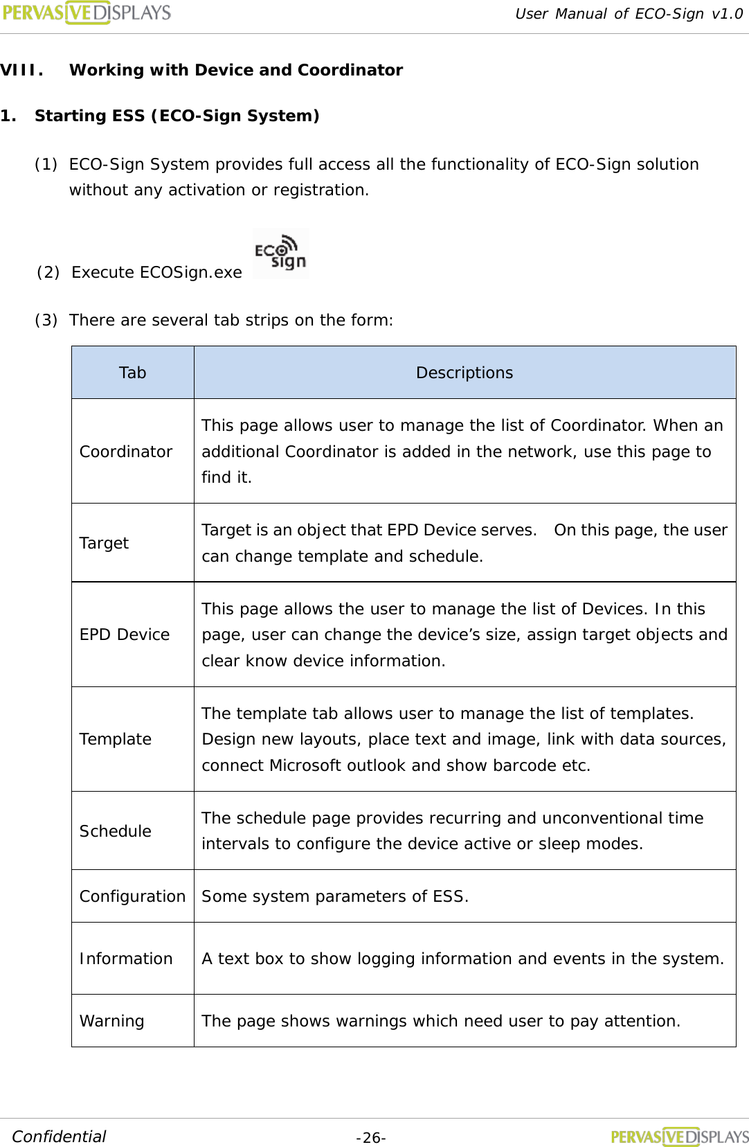 User Manual of ECO-Sign v1.0  -26- Confidential VIII. Working with Device and Coordinator 1. Starting ESS (ECO-Sign System) (1) ECO-Sign System provides full access all the functionality of ECO-Sign solution without any activation or registration. (2) Execute ECOSign.exe    (3) There are several tab strips on the form: Tab Descriptions Coordinator This page allows user to manage the list of Coordinator. When an additional Coordinator is added in the network, use this page to find it. Target Target is an object that EPD Device serves.  On this page, the user can change template and schedule. EPD Device This page allows the user to manage the list of Devices. In this page, user can change the device’s size, assign target objects and clear know device information. Template The template tab allows user to manage the list of templates. Design new layouts, place text and image, link with data sources, connect Microsoft outlook and show barcode etc. Schedule The schedule page provides recurring and unconventional time intervals to configure the device active or sleep modes. Configuration Some system parameters of ESS. Information A text box to show logging information and events in the system. Warning The page shows warnings which need user to pay attention.  