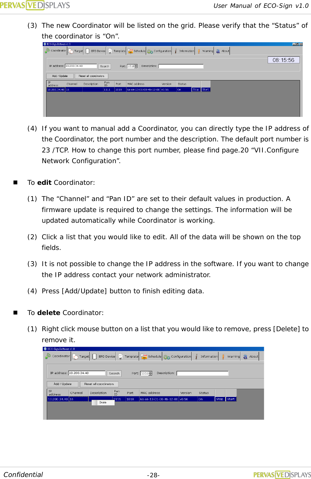 User Manual of ECO-Sign v1.0  -28- Confidential (3) The new Coordinator will be listed on the grid. Please verify that the “Status” of the coordinator is “On”.  (4) If you want to manual add a Coordinator, you can directly type the IP address of the Coordinator, the port number and the description. The default port number is 23 /TCP. How to change this port number, please find page.20 “VII.Configure Network Configuration”.  To edit Coordinator: (1) The “Channel” and “Pan ID” are set to their default values in production. A firmware update is required to change the settings. The information will be updated automatically while Coordinator is working. (2) Click a list that you would like to edit. All of the data will be shown on the top fields. (3) It is not possible to change the IP address in the software. If you want to change the IP address contact your network administrator. (4) Press [Add/Update] button to finish editing data.  To delete Coordinator: (1) Right click mouse button on a list that you would like to remove, press [Delete] to remove it.    