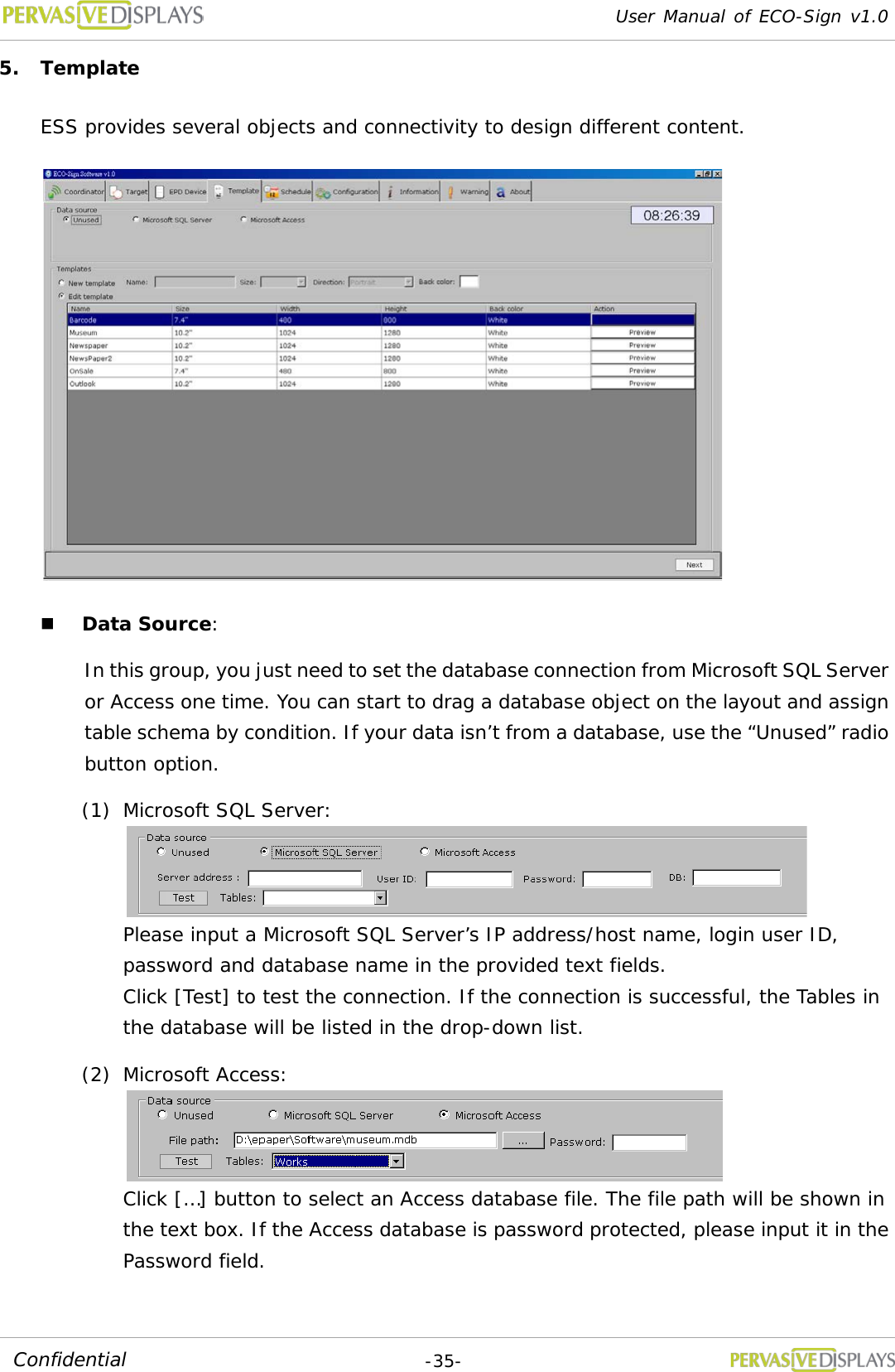 User Manual of ECO-Sign v1.0  -35- Confidential 5. Template  ESS provides several objects and connectivity to design different content.   Data Source: In this group, you just need to set the database connection from Microsoft SQL Server or Access one time. You can start to drag a database object on the layout and assign table schema by condition. If your data isn’t from a database, use the “Unused” radio button option. (1) Microsoft SQL Server:   Please input a Microsoft SQL Server’s IP address/host name, login user ID, password and database name in the provided text fields. Click [Test] to test the connection. If the connection is successful, the Tables in the database will be listed in the drop-down list. (2) Microsoft Access:   Click […] button to select an Access database file. The file path will be shown in the text box. If the Access database is password protected, please input it in the Password field. 