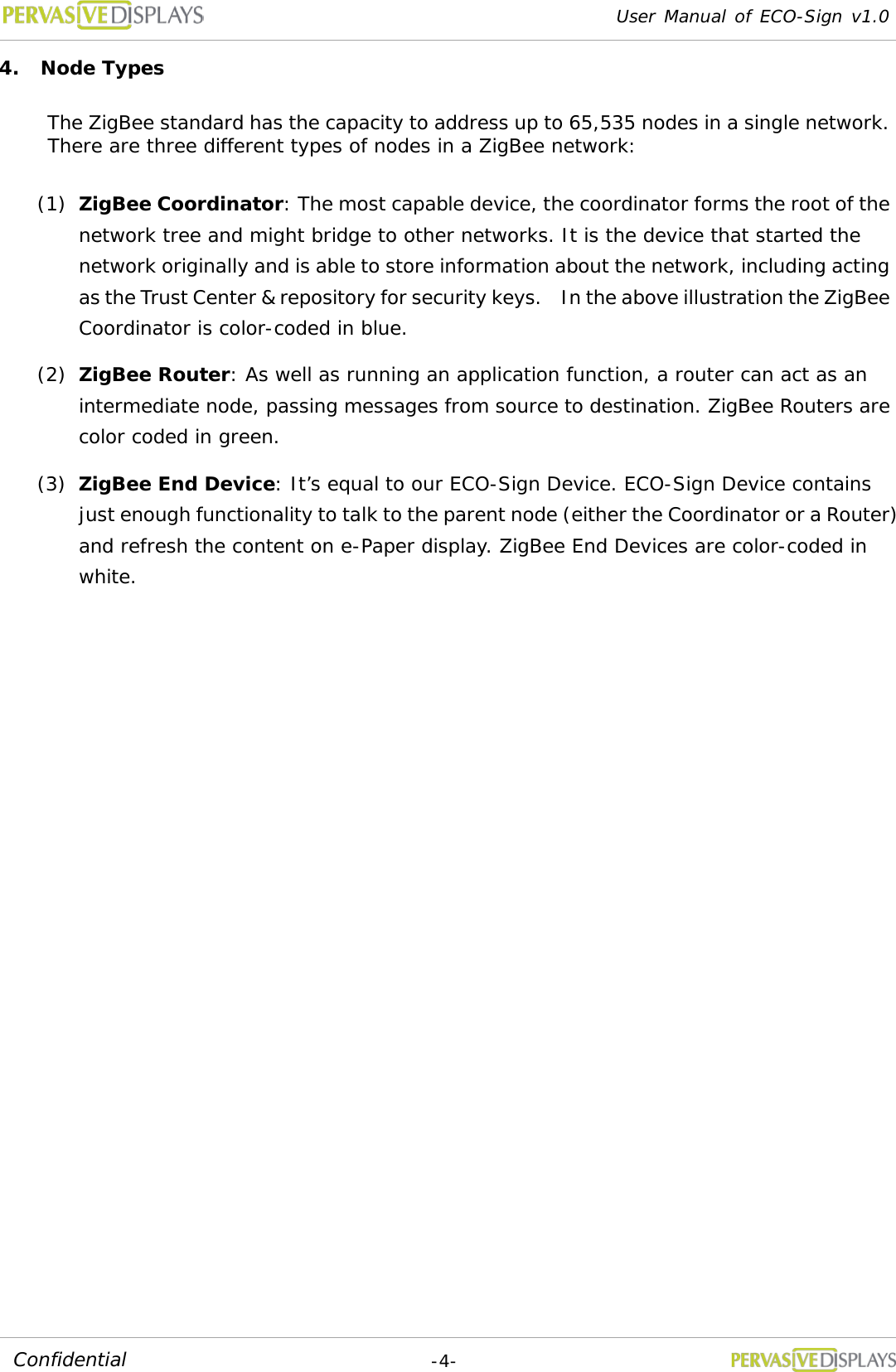 User Manual of ECO-Sign v1.0  -4- Confidential 4. Node Types The ZigBee standard has the capacity to address up to 65,535 nodes in a single network. There are three different types of nodes in a ZigBee network: (1) ZigBee Coordinator: The most capable device, the coordinator forms the root of the network tree and might bridge to other networks. It is the device that started the network originally and is able to store information about the network, including acting as the Trust Center &amp; repository for security keys.  In the above illustration the ZigBee Coordinator is color-coded in blue. (2) ZigBee Router: As well as running an application function, a router can act as an intermediate node, passing messages from source to destination. ZigBee Routers are color coded in green. (3) ZigBee End Device: It’s equal to our ECO-Sign Device. ECO-Sign Device contains just enough functionality to talk to the parent node (either the Coordinator or a Router) and refresh the content on e-Paper display. ZigBee End Devices are color-coded in white.   