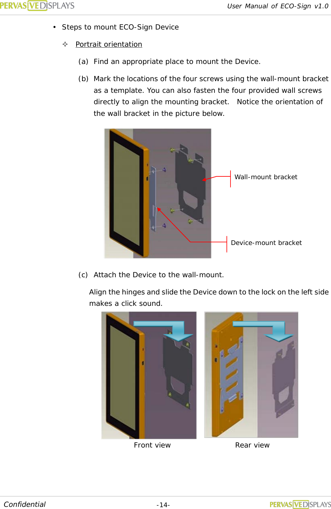 User Manual of ECO-Sign v1.0  -14- Confidential  Steps to mount ECO-Sign Device  Portrait orientation (a) Find an appropriate place to mount the Device. (b) Mark the locations of the four screws using the wall-mount bracket as a template. You can also fasten the four provided wall screws directly to align the mounting bracket.  Notice the orientation of the wall bracket in the picture below.  (c) Attach the Device to the wall-mount. Align the hinges and slide the Device down to the lock on the left side makes a click sound.     Front view Rear view Wall-mount bracket Device-mount bracket 