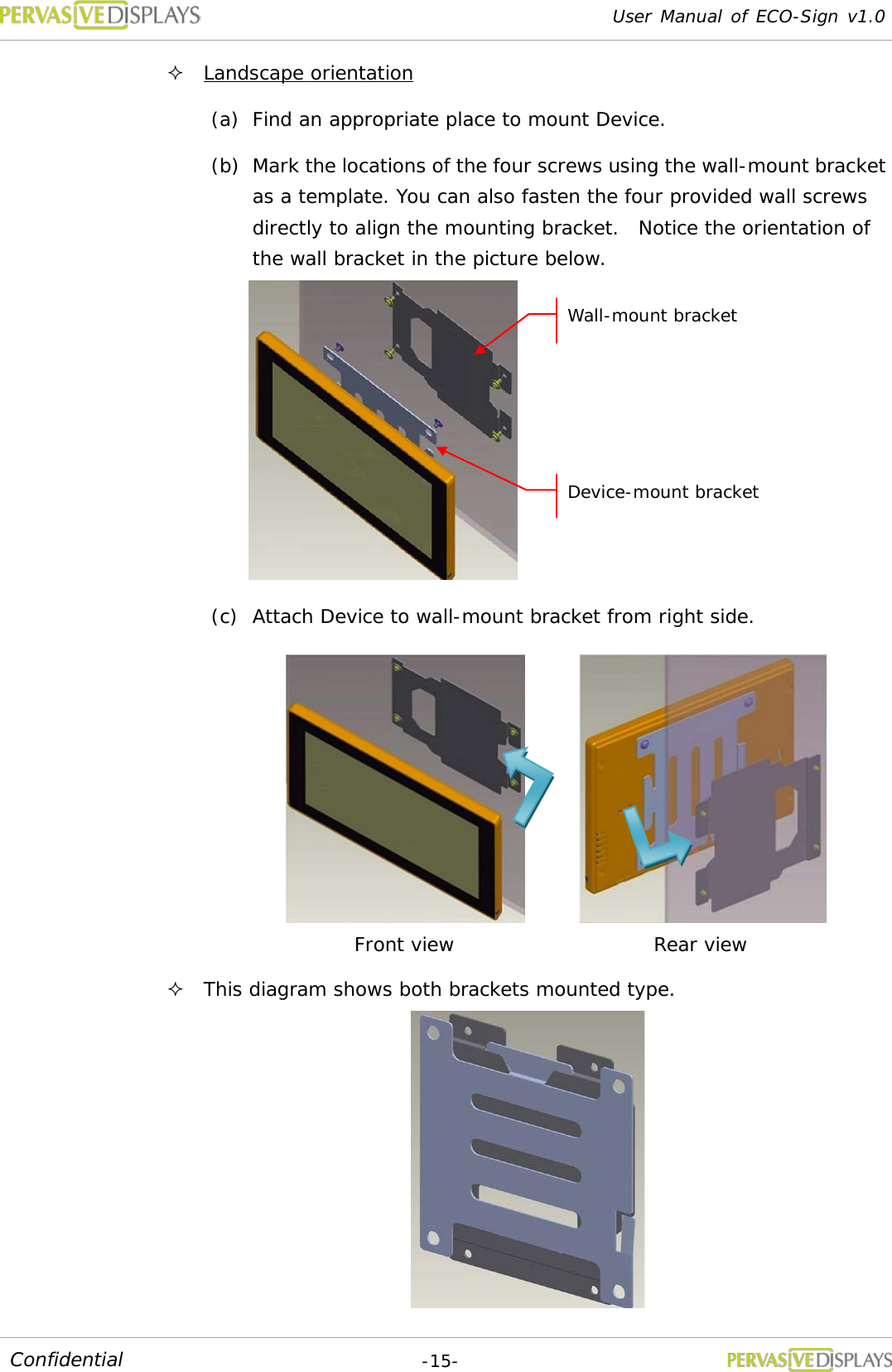 User Manual of ECO-Sign v1.0  -15- Confidential  Landscape orientation (a) Find an appropriate place to mount Device. (b) Mark the locations of the four screws using the wall-mount bracket as a template. You can also fasten the four provided wall screws directly to align the mounting bracket.  Notice the orientation of the wall bracket in the picture below.  (c) Attach Device to wall-mount bracket from right side.   This diagram shows both brackets mounted type.  Front view Rear view Wall-mount bracket Device-mount bracket 
