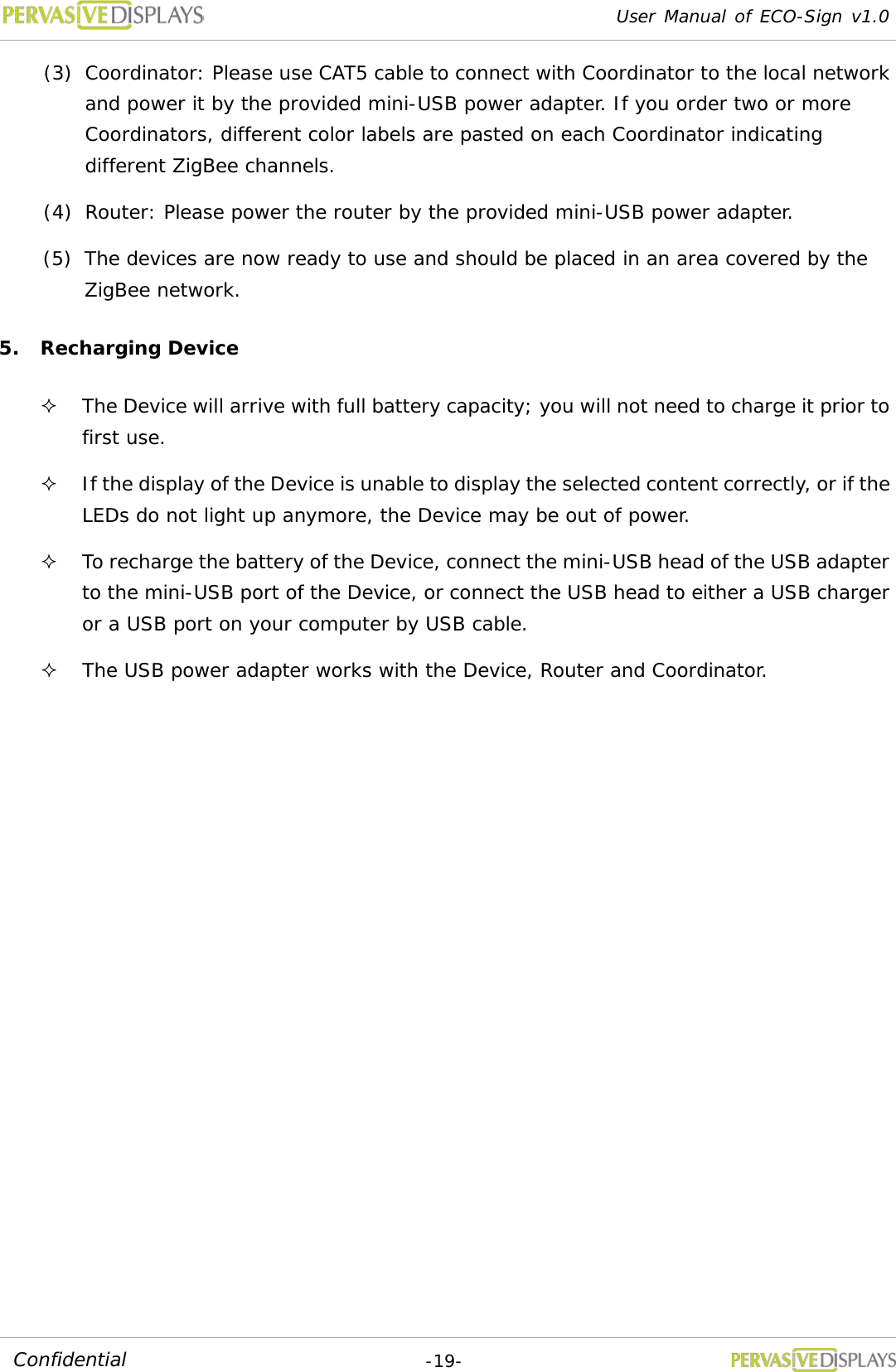 User Manual of ECO-Sign v1.0  -19- Confidential (3) Coordinator: Please use CAT5 cable to connect with Coordinator to the local network and power it by the provided mini-USB power adapter. If you order two or more Coordinators, different color labels are pasted on each Coordinator indicating different ZigBee channels. (4) Router: Please power the router by the provided mini-USB power adapter. (5) The devices are now ready to use and should be placed in an area covered by the ZigBee network. 5. Recharging Device  The Device will arrive with full battery capacity; you will not need to charge it prior to first use.  If the display of the Device is unable to display the selected content correctly, or if the LEDs do not light up anymore, the Device may be out of power.  To recharge the battery of the Device, connect the mini-USB head of the USB adapter to the mini-USB port of the Device, or connect the USB head to either a USB charger or a USB port on your computer by USB cable.  The USB power adapter works with the Device, Router and Coordinator. 