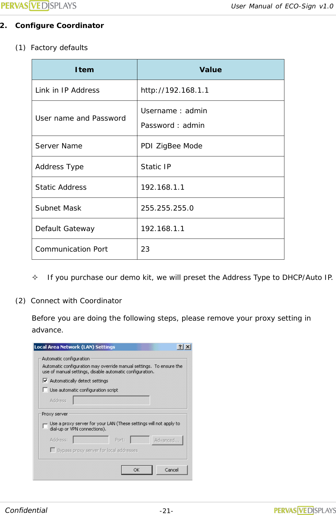 User Manual of ECO-Sign v1.0  -21- Confidential 2. Configure Coordinator (1) Factory defaults Item Value Link in IP Address http://192.168.1.1  User name and Password Username : admin Password : admin Server Name PDI ZigBee Mode Address Type Static IP Static Address 192.168.1.1 Subnet Mask 255.255.255.0 Default Gateway 192.168.1.1 Communication Port 23  If you purchase our demo kit, we will preset the Address Type to DHCP/Auto IP. (2) Connect with Coordinator Before you are doing the following steps, please remove your proxy setting in advance.  