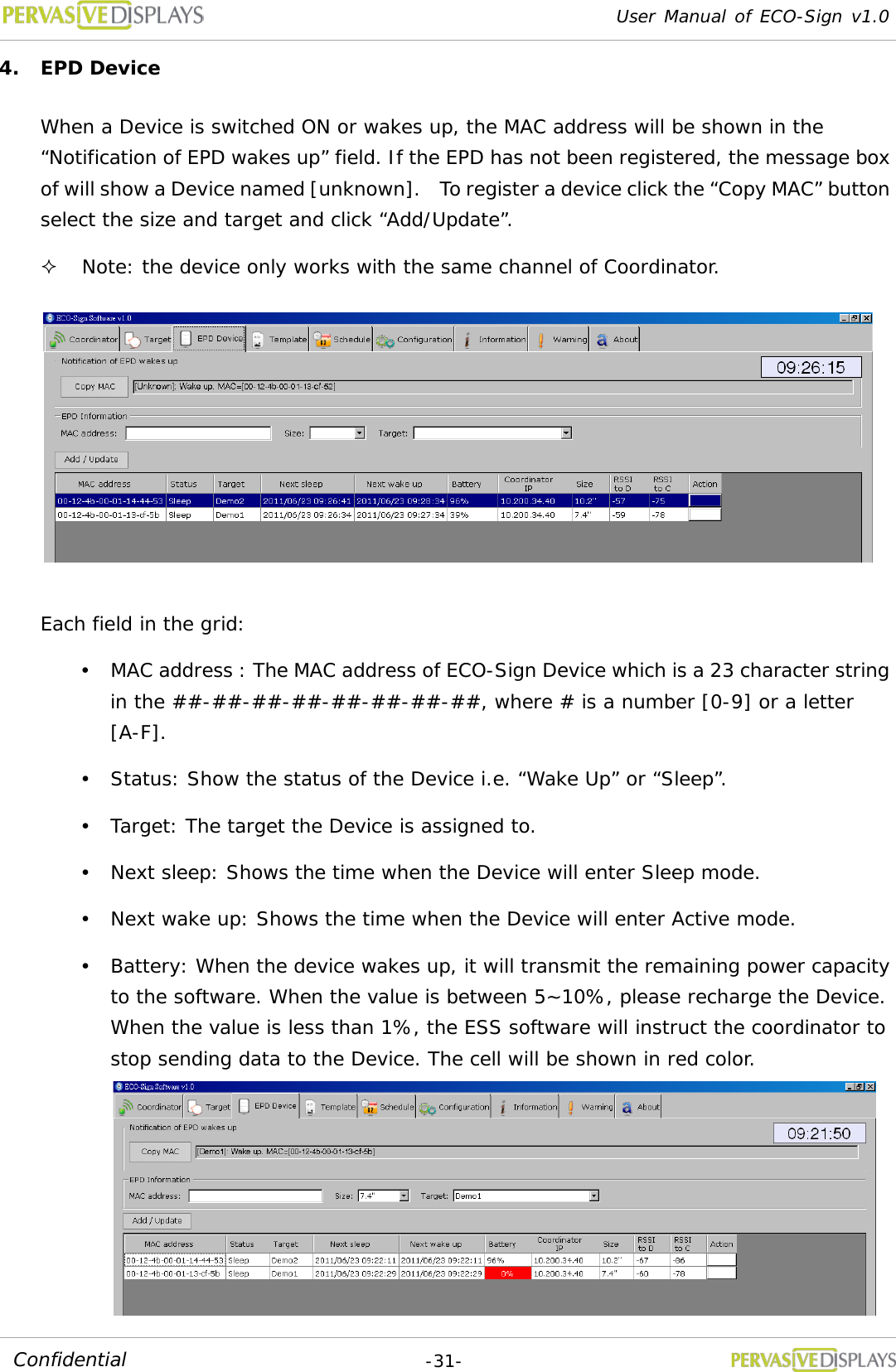 User Manual of ECO-Sign v1.0  -31- Confidential 4. EPD Device When a Device is switched ON or wakes up, the MAC address will be shown in the “Notification of EPD wakes up” field. If the EPD has not been registered, the message box of will show a Device named [unknown].  To register a device click the “Copy MAC” button select the size and target and click “Add/Update”.  Note: the device only works with the same channel of Coordinator.   Each field in the grid:  MAC address : The MAC address of ECO-Sign Device which is a 23 character string in the ##-##-##-##-##-##-##-##, where # is a number [0-9] or a letter [A-F].  Status: Show the status of the Device i.e. “Wake Up” or “Sleep”.  Target: The target the Device is assigned to.  Next sleep: Shows the time when the Device will enter Sleep mode.  Next wake up: Shows the time when the Device will enter Active mode.  Battery: When the device wakes up, it will transmit the remaining power capacity to the software. When the value is between 5~10%, please recharge the Device. When the value is less than 1%, the ESS software will instruct the coordinator to stop sending data to the Device. The cell will be shown in red color. 