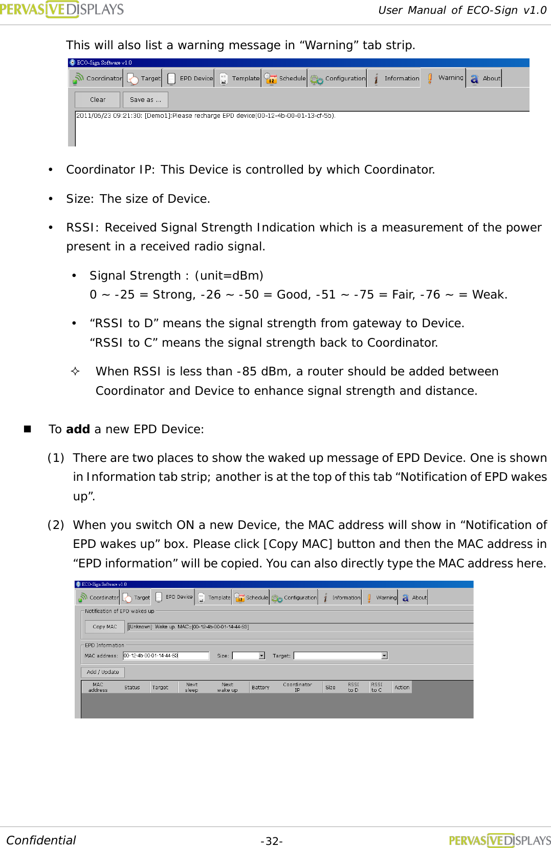 User Manual of ECO-Sign v1.0  -32- Confidential This will also list a warning message in “Warning” tab strip.   Coordinator IP: This Device is controlled by which Coordinator.  Size: The size of Device.  RSSI: Received Signal Strength Indication which is a measurement of the power present in a received radio signal.  Signal Strength : (unit=dBm) 0 ~ -25 = Strong, -26 ~ -50 = Good, -51 ~ -75 = Fair, -76 ~ = Weak.  “RSSI to D” means the signal strength from gateway to Device. “RSSI to C” means the signal strength back to Coordinator.   When RSSI is less than -85 dBm, a router should be added between Coordinator and Device to enhance signal strength and distance.   To add a new EPD Device: (1) There are two places to show the waked up message of EPD Device. One is shown in Information tab strip; another is at the top of this tab “Notification of EPD wakes up”. (2) When you switch ON a new Device, the MAC address will show in “Notification of EPD wakes up” box. Please click [Copy MAC] button and then the MAC address in “EPD information” will be copied. You can also directly type the MAC address here.  