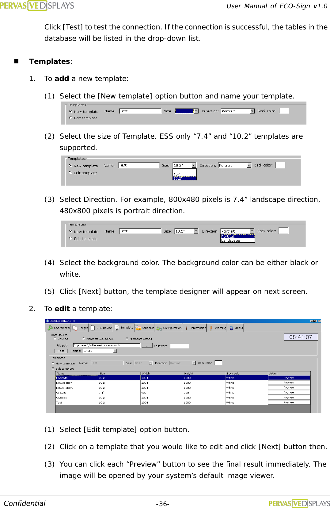 User Manual of ECO-Sign v1.0  -36- Confidential Click [Test] to test the connection. If the connection is successful, the tables in the database will be listed in the drop-down list.  Templates: 1. To add a new template:  (1) Select the [New template] option button and name your template.  (2) Select the size of Template. ESS only “7.4” and “10.2” templates are supported.  (3) Select Direction. For example, 800x480 pixels is 7.4” landscape direction, 480x800 pixels is portrait direction.  (4) Select the background color. The background color can be either black or white. (5) Click [Next] button, the template designer will appear on next screen. 2. To edit a template:   (1) Select [Edit template] option button. (2) Click on a template that you would like to edit and click [Next] button then. (3) You can click each “Preview” button to see the final result immediately. The image will be opened by your system’s default image viewer. 