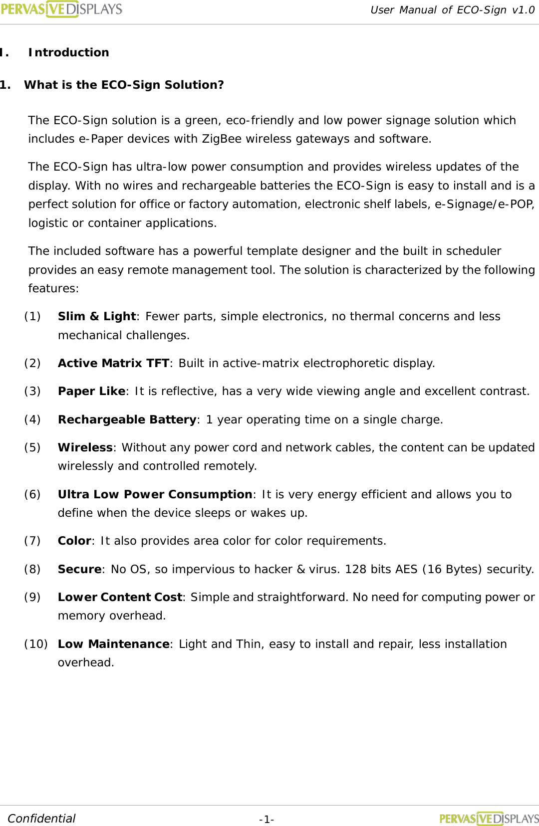 User Manual of ECO-Sign v1.0  -1- Confidential I. Introduction 1. What is the ECO-Sign Solution? The ECO-Sign solution is a green, eco-friendly and low power signage solution which includes e-Paper devices with ZigBee wireless gateways and software.  The ECO-Sign has ultra-low power consumption and provides wireless updates of the display. With no wires and rechargeable batteries the ECO-Sign is easy to install and is a perfect solution for office or factory automation, electronic shelf labels, e-Signage/e-POP, logistic or container applications. The included software has a powerful template designer and the built in scheduler provides an easy remote management tool. The solution is characterized by the following features: (1) Slim &amp; Light: Fewer parts, simple electronics, no thermal concerns and less mechanical challenges.  (2) Active Matrix TFT: Built in active-matrix electrophoretic display. (3) Paper Like: It is reflective, has a very wide viewing angle and excellent contrast. (4) Rechargeable Battery: 1 year operating time on a single charge. (5) Wireless: Without any power cord and network cables, the content can be updated wirelessly and controlled remotely. (6) Ultra Low Power Consumption: It is very energy efficient and allows you to define when the device sleeps or wakes up. (7) Color: It also provides area color for color requirements. (8) Secure: No OS, so impervious to hacker &amp; virus. 128 bits AES (16 Bytes) security. (9) Lower Content Cost: Simple and straightforward. No need for computing power or memory overhead. (10) Low Maintenance: Light and Thin, easy to install and repair, less installation overhead.   