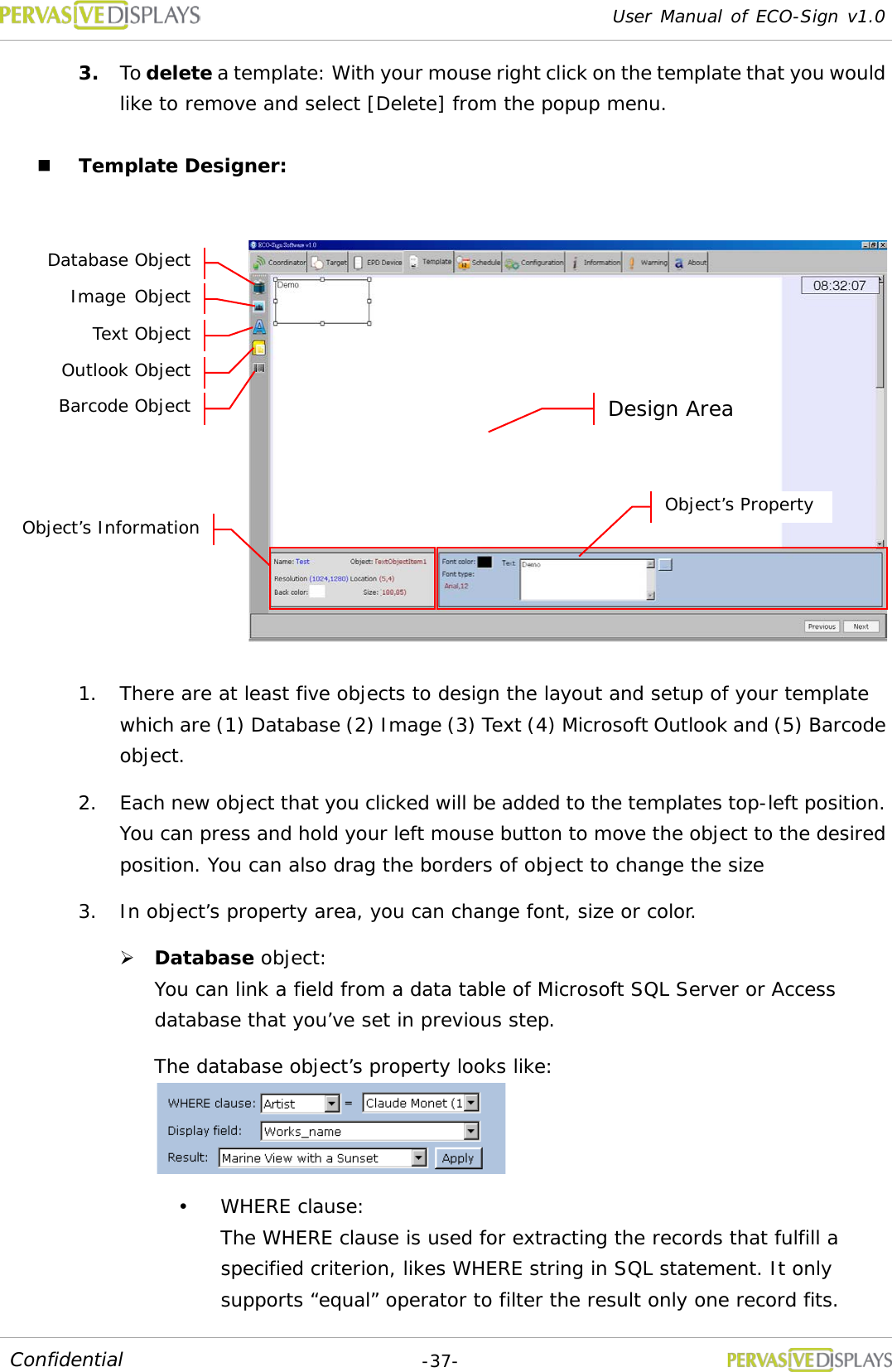 User Manual of ECO-Sign v1.0  -37- Confidential 3. To delete a template: With your mouse right click on the template that you would like to remove and select [Delete] from the popup menu.  Template Designer:   1. There are at least five objects to design the layout and setup of your template which are (1) Database (2) Image (3) Text (4) Microsoft Outlook and (5) Barcode object. 2. Each new object that you clicked will be added to the templates top-left position. You can press and hold your left mouse button to move the object to the desired position. You can also drag the borders of object to change the size 3. In object’s property area, you can change font, size or color.  Database object:  You can link a field from a data table of Microsoft SQL Server or Access database that you’ve set in previous step.  The database object’s property looks like:   WHERE clause:  The WHERE clause is used for extracting the records that fulfill a specified criterion, likes WHERE string in SQL statement. It only supports “equal” operator to filter the result only one record fits. Text Object Image Object Database Object Object’s Property Design Area Object’s Information Outlook Object Barcode Object 