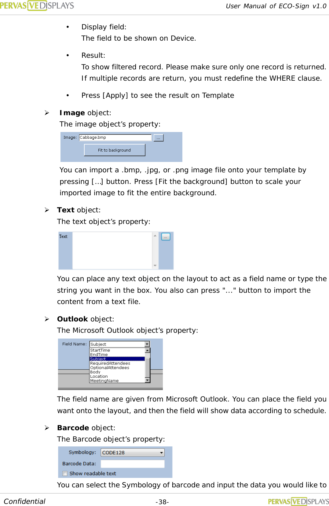 User Manual of ECO-Sign v1.0  -38- Confidential  Display field:  The field to be shown on Device.  Result:  To show filtered record. Please make sure only one record is returned. If multiple records are return, you must redefine the WHERE clause.  Press [Apply] to see the result on Template  Image object:  The image object’s property:   You can import a .bmp, .jpg, or .png image file onto your template by pressing […] button. Press [Fit the background] button to scale your imported image to fit the entire background.  Text object:  The text object’s property:  You can place any text object on the layout to act as a field name or type the string you want in the box. You also can press &quot;...&quot; button to import the content from a text file.  Outlook object:  The Microsoft Outlook object’s property:  The field name are given from Microsoft Outlook. You can place the field you want onto the layout, and then the field will show data according to schedule.  Barcode object:  The Barcode object’s property:  You can select the Symbology of barcode and input the data you would like to 