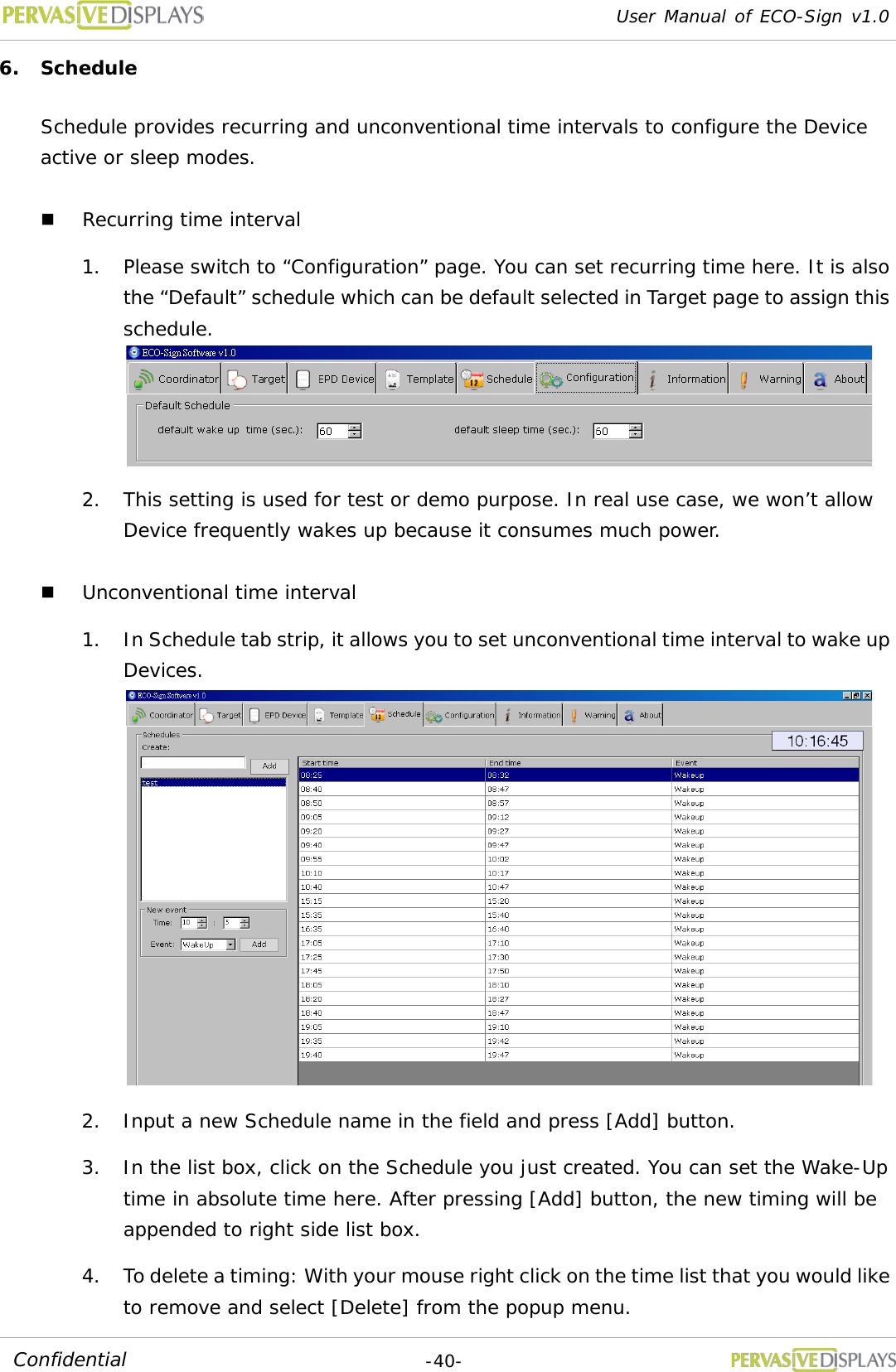 User Manual of ECO-Sign v1.0  -40- Confidential 6. Schedule Schedule provides recurring and unconventional time intervals to configure the Device active or sleep modes.  Recurring time interval 1. Please switch to “Configuration” page. You can set recurring time here. It is also the “Default” schedule which can be default selected in Target page to assign this schedule.   2. This setting is used for test or demo purpose. In real use case, we won’t allow Device frequently wakes up because it consumes much power.  Unconventional time interval 1. In Schedule tab strip, it allows you to set unconventional time interval to wake up Devices.  2. Input a new Schedule name in the field and press [Add] button. 3. In the list box, click on the Schedule you just created. You can set the Wake-Up time in absolute time here. After pressing [Add] button, the new timing will be appended to right side list box. 4. To delete a timing: With your mouse right click on the time list that you would like to remove and select [Delete] from the popup menu. 