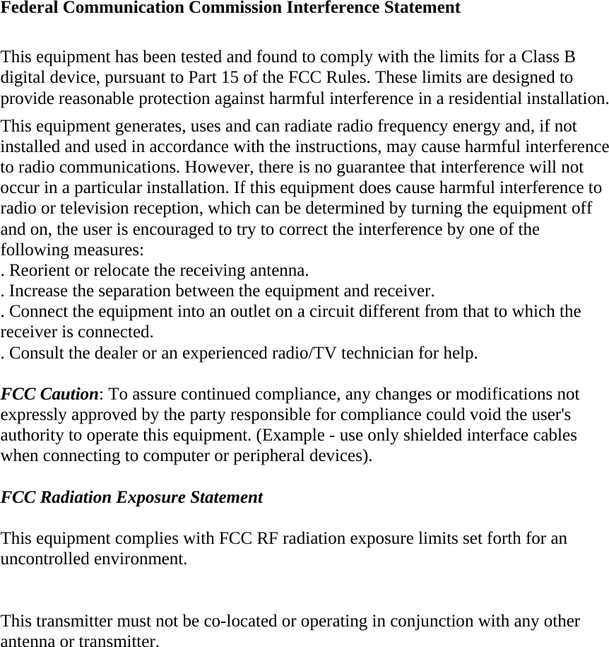  Federal Communication Commission Interference Statement  This equipment has been tested and found to comply with the limits for a Class B digital device, pursuant to Part 15 of the FCC Rules. These limits are designed to provide reasonable protection against harmful interference in a residential installation. This equipment generates, uses and can radiate radio frequency energy and, if not installed and used in accordance with the instructions, may cause harmful interference to radio communications. However, there is no guarantee that interference will not occur in a particular installation. If this equipment does cause harmful interference to radio or television reception, which can be determined by turning the equipment off and on, the user is encouraged to try to correct the interference by one of the following measures: . Reorient or relocate the receiving antenna. . Increase the separation between the equipment and receiver. . Connect the equipment into an outlet on a circuit different from that to which the receiver is connected. . Consult the dealer or an experienced radio/TV technician for help.  FCC Caution: To assure continued compliance, any changes or modifications not expressly approved by the party responsible for compliance could void the user&apos;s authority to operate this equipment. (Example - use only shielded interface cables when connecting to computer or peripheral devices).  FCC Radiation Exposure Statement  This equipment complies with FCC RF radiation exposure limits set forth for an uncontrolled environment.   This transmitter must not be co-located or operating in conjunction with any other antenna or transmitter.   
