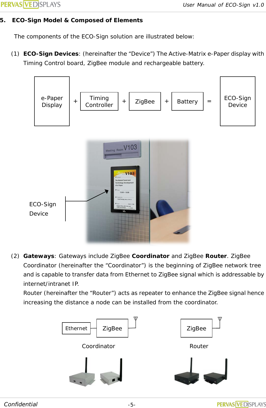 User Manual of ECO-Sign v1.0  -5- Confidential 5. ECO-Sign Model &amp; Composed of Elements The components of the ECO-Sign solution are illustrated below: (1) ECO-Sign Devices: (hereinafter the “Device”) The Active-Matrix e-Paper display with Timing Control board, ZigBee module and rechargeable battery.  (2) Gateways: Gateways include ZigBee Coordinator and ZigBee Router. ZigBee Coordinator (hereinafter the “Coordinator”) is the beginning of ZigBee network tree and is capable to transfer data from Ethernet to ZigBee signal which is addressable by internet/intranet IP. Router (hereinafter the “Router”) acts as repeater to enhance the ZigBee signal hence increasing the distance a node can be installed from the coordinator. e-Paper Display Timing Controller ZigBee Battery + + + = ECO-Sign Device ZigBee ZigBee Ethernet Coordinator Router ECO-Sign Device 
