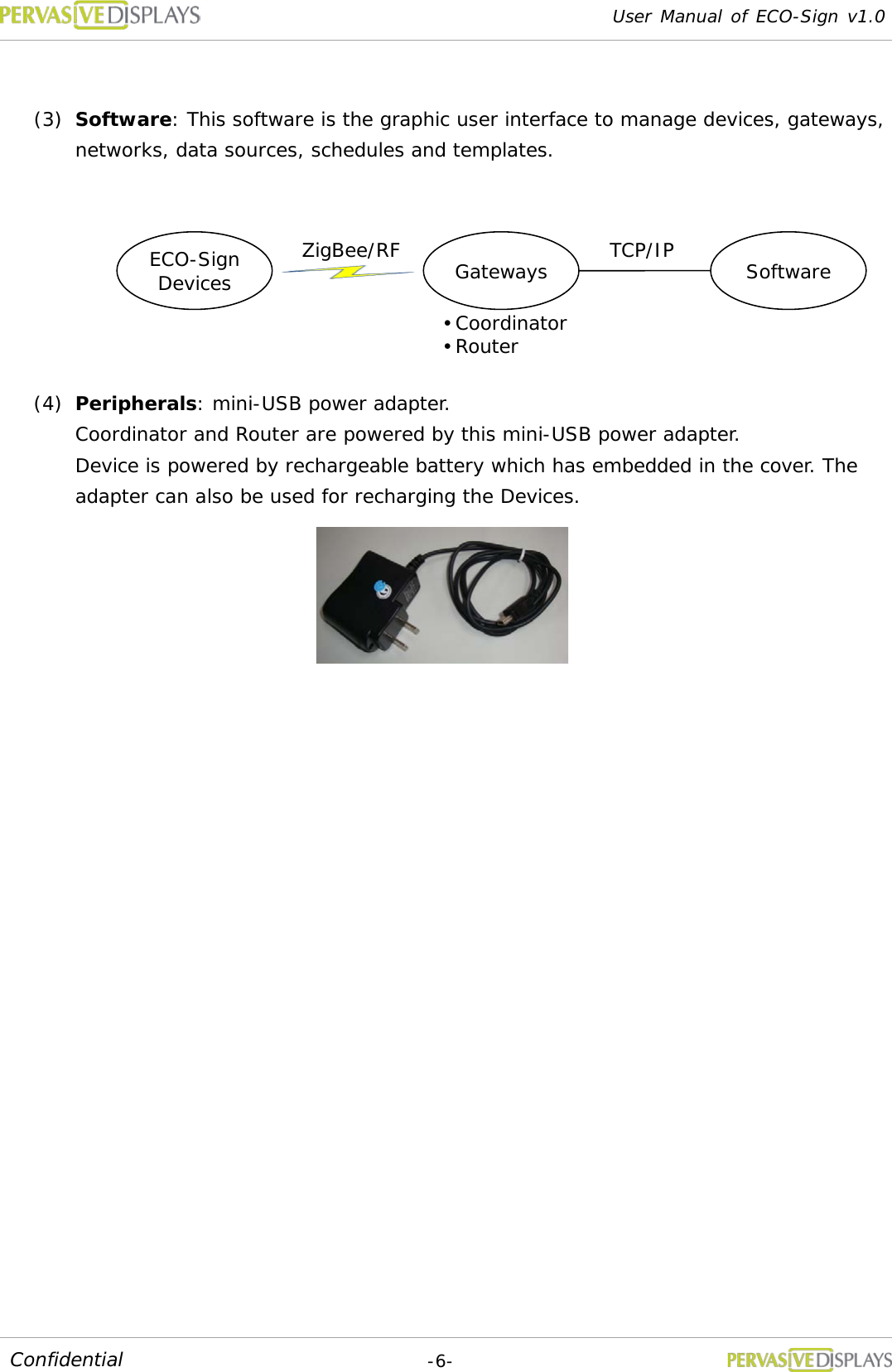 User Manual of ECO-Sign v1.0  -6- Confidential  (3) Software: This software is the graphic user interface to manage devices, gateways, networks, data sources, schedules and templates. (4) Peripherals: mini-USB power adapter. Coordinator and Router are powered by this mini-USB power adapter.  Device is powered by rechargeable battery which has embedded in the cover. The adapter can also be used for recharging the Devices.    ECO-Sign Devices Gateways Software ZigBee/RF TCP/IP  Coordinator  Router 