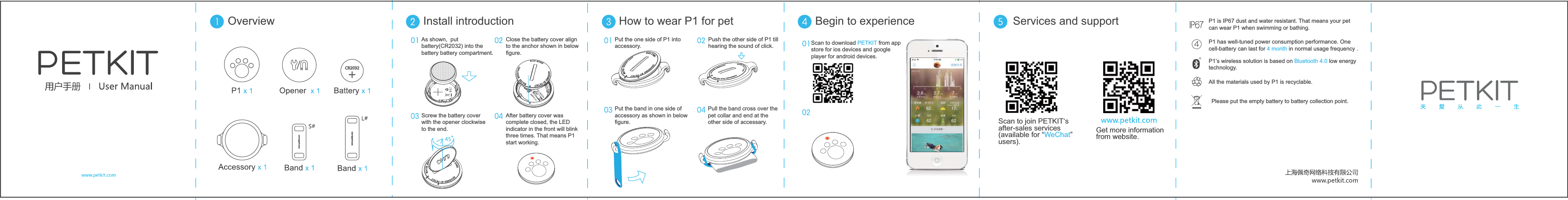 As shown,  put  battery(CR2032) into the battery battery compartment.Install introductionOverview How to wear P1 for pet Begin to experience Services and supportScrew the battery cover with the opener clockwise to the end. After battery cover was complete closed, the LED indicator in the front will blink three times. That means P1 start working. Close the battery cover alignto the anchor shown in below figure.Put the one side of P1 into accessory. Put the band in one side of accessory as shown in below figure.Pull the band cross over the pet collar and end at the other side of accessary.Push the other side of P1 till hearing the sound of click.  Scan to download PETKIT from app store for ios devices and google player for android devices.P1 is IP67 dust and water resistant. That means your pet can wear P1 when swimming or bathing.P1 has well-tuned power consumption performance. One cell-battery can last for 4 month in normal usage frequency . P1&rsquo;s wireless solution is based on Bluetooth 4.0 low energy technology.  All the materials used by P1 is recyclable. Please put the empty battery to battery collection point.  Scan to join PETKIT&lsquo;s after-sales services (available for &ldquo;WeChat&rdquo; users).Get more information from website.