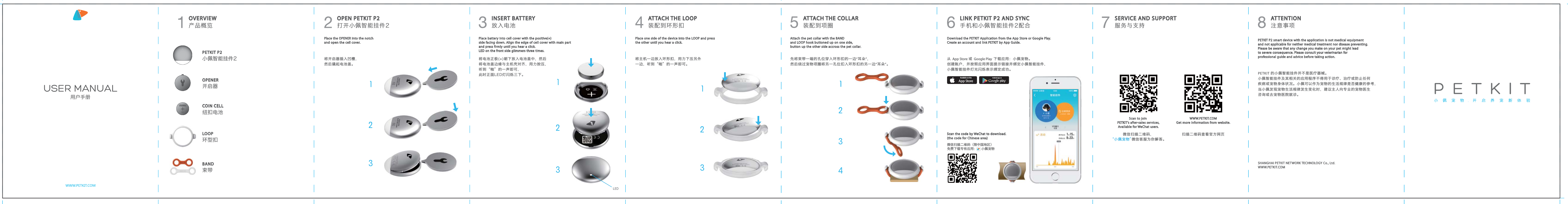 LOOP环型扣COIN CELL纽扣电池OPENER开启器PETKIT P2小佩智能挂件2BAND束带微信扫描二维码（限中国地区）免费下载专有应用： 小佩宠物将主机一边放入环形扣，用力下压另外一边，听到&ldquo;啪&rdquo;的一声即可。Attach the pet collar with the BANDand LOOP hook buttoned up on one side,button up the other side accross the pet collar.Place one side of the device into the LOOP and pressthe other until you hear a click.LEDDownload the PETKIT Application from the App Store or Google Play.Create an account and link PETKIT by App Guide. PETKIT P2 smart device with the application is not medical equipment and not applicable for neither medical treatment nor disease preventing.Please be aware that any change you make on your pet might lead to severe consequence. Please consult your veterinarian for professional guide and advice before taking action.Scan the code by WeChat to download.(the code for Chinese area)先将束带一端的孔位穿入环形扣的一边&ldquo;耳朵&rdquo;，然后绕过宠物项圈将另一孔位扣入环形扣的另一边&ldquo;耳朵&rdquo;。从 App Store 或 Google Play 下载应用：小佩宠物。创建账户，并按照应用界面提示链接并绑定小佩智能挂件，小佩智能挂件灯光闪烁表示绑定成功。Scan to join PETKIT&rsquo;s after-sales services,Available for WeChat users.微信扫描二维码，&ldquo;小佩宠物&rdquo;微信客服为你解答。扫描二维码查看官方网页Available on theApp StoreAndroid app onPETKIT 的小佩智能挂件并不是医疗器械。小佩智能挂件及其相关的应用程序不得用于诊疗、治疗或防止任何疾病或宠物身体状况。小佩可以作为宠物的生活规律是否健康的参考，当小佩发现宠物生活规律发生变化时，建议主人向专业的宠物医生咨询或去宠物医院就诊。SHANGHAI PETKIT NETWORK TECHNOLOGY Co., Ltd.WWW.PETKIT.COMWWW.PETKIT.COMGet more information from website.OVERVIEW产品概览将开启器插入凹槽，然后撬起电池盖。Place the OPENER into the notch and open the cell cover.打开小佩智能挂件2OPEN PETKIT P2将电池正极(+)朝下放入电池盖中，然后将电池盖边缘与主机壳对齐，用力按压，听到&ldquo;啪&rdquo;的一声即可，此时正面LED灯闪烁三下。Place battery into cell cover with the positive(+) side facing down. Align the edge of cell cover with main partand press ﬁrmly until you hear a click.LED on the front side glimmers three times.放入电池INSERT BATTERY装配到环形扣ATTACH THE LOOP装配到项圈ATTACH THE COLLAR手机和小佩智能挂件2配合LINK PETKIT P2 AND SYNC服务与支持SERVICE AND SUPPORT注意事项ATTENTIONUSER MANUAL用户手册