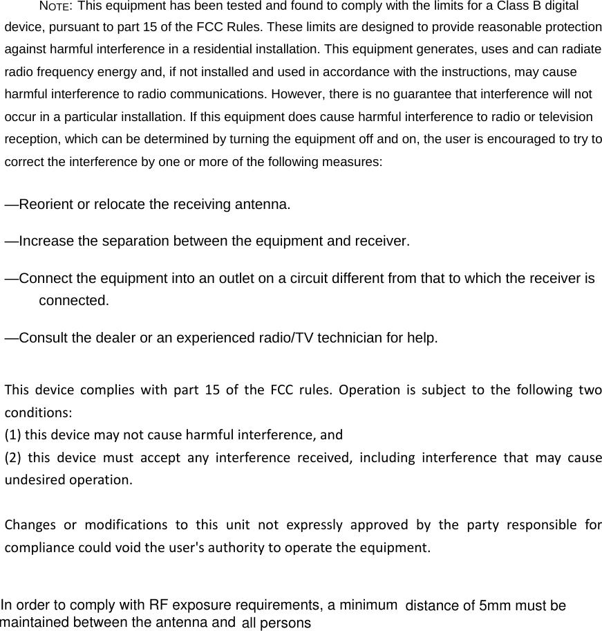 NOTE: This equipment has been tested and found to comply with the limits for a Class B digital device, pursuant to part 15 of the FCC Rules. These limits are designed to provide reasonable protection against harmful interference in a residential installation. This equipment generates, uses and can radiate radio frequency energy and, if not installed and used in accordance with the instructions, may cause harmful interference to radio communications. However, there is no guarantee that interference will not occur in a particular installation. If this equipment does cause harmful interference to radio or television reception, which can be determined by turning the equipment off and on, the user is encouraged to try to correct the interference by one or more of the following measures: &mdash;Reorient or relocate the receiving antenna. &mdash;Increase the separation between the equipment and receiver. &mdash;Connect the equipment into an outlet on a circuit different from that to which the receiver is connected. &mdash;Consult the dealer or an experienced radio/TV technician for help. Thisdevicecomplieswithpart15oftheFCCrules.Operationissubjecttothefollowingtwoconditions:(1)thisdevicemaynotcauseharmfulinterference,and(2)thisdevicemustacceptanyinterferencereceived,includinginterferencethatmaycauseundesiredoperation.Changesormodificationstothisunitnotexpresslyapprovedbythepartyresponsibleforcompliancecouldvoidtheuser'sauthoritytooperatetheequipment.In order to comply with RF exposure requirements, a minimumall persons distance of 5mm must be maintained between the antenna and