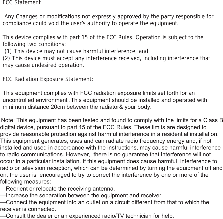 FCC Statement  Any Changes or modifications not expressly approved by the party responsible for compliance could void the user&rsquo;s authority to operate the equipment.    This device complies with part 15 of the FCC Rules. Operation is subject to the following two conditions:  (1) This device may not cause harmful interference, and   (2) This device must accept any interference received, including interference that may cause undesired operation.     FCC Radiation Exposure Statement: 7KLVHTXLSPHQWFRPSOLHVZLWK)&amp;&amp;UDGLDWLRQH[SRVXUHOLPLWVVHWIRUWKIRUDQXQFRQWUROOHGHQYLURQPHQW7KLVHTXLSPHQWVKRXOGEHLQVWDOOHGDQGRSHUDWHGZLWKPLQLPXPGLVWDQFHFPEHWZHHQWKHUDGLDWRU\RXUERG\1RWH7KLVHTXLSPHQWKDVEHHQWHVWHGDQGIRXQGWRFRPSO\ZLWKWKHOLPLWVIRUD&amp;ODVV%GLJLWDOGHYLFHSXUVXDQWWRSDUWRIWKH)&amp;&amp;5XOHV7KHVHOLPLWVDUHGHVLJQHGWRSURYLGHUHDVRQDEOHSURWHFWLRQDJDLQVWKDUPIXOLQWHUIHUHQFHLQDUHVLGHQWLDOLQVWDOODWLRQ7KLVHTXLSPHQWJHQHUDWHVXVHVDQGFDQUDGLDWHUDGLRIUHTXHQF\HQHUJ\DQGLIQRWLQVWDOOHGDQGXVHGLQDFFRUGDQFHZLWKWKHLQVWUXFWLRQVPD\FDXVHKDUPIXOLQWHUIHUHQFHWRUDGLRFRPPXQLFDWLRQV+RZHYHUWKHUHLVQRJXDUDQWHHWKDWLQWHUIHUHQFHZLOOQRWRFFXULQDSDUWLFXODULQVWDOODWLRQ,IWKLVHTXLSPHQWGRHVFDXVHKDUPIXOLQWHUIHUHQFHWRUDGLRRUWHOHYLVLRQUHFHSWLRQZKLFKFDQEHGHWHUPLQHGE\WXUQLQJWKHHTXLSPHQWRIIDQGRQWKHXVHULVHQFRXUDJHGWRWU\WRFRUUHFWWKHLQWHUIHUHQFHE\RQHRUPRUHRIWKHIROORZLQJPHDVXUHV&sup2;5HRULHQWRUUHORFDWHWKHUHFHLYLQJDQWHQQD&sup2;,QFUHDVHWKHVHSDUDWLRQEHWZHHQWKHHTXLSPHQWDQGUHFHLYHU&sup2;&amp;RQQHFWWKHHTXLSPHQWLQWRDQRXWOHWRQDFLUFXLWGLIIHUHQWIURPWKDWWRZKLFKWKHUHFHLYHULVFRQQHFWHG&sup2;&amp;RQVXOWWKHGHDOHURUDQH[SHULHQFHGUDGLR79WHFKQLFLDQIRUKHOS