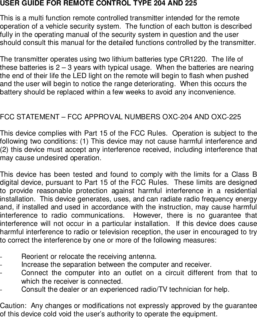 USER GUIDE FOR REMOTE CONTROL TYPE 204 AND 225This is a multi function remote controlled transmitter intended for the remoteoperation of a vehicle security system.  The function of each button is describedfully in the operating manual of the security system in question and the usershould consult this manual for the detailed functions controlled by the transmitter.The transmitter operates using two lithium batteries type CR1220.  The life ofthese batteries is 2 &ndash; 3 years with typical usage.  When the batteries are nearingthe end of their life the LED light on the remote will begin to flash when pushedand the user will begin to notice the range deteriorating.  When this occurs thebattery should be replaced within a few weeks to avoid any inconvenience.FCC STATEMENT &ndash; FCC APPROVAL NUMBERS OXC-204 AND OXC-225This device complies with Part 15 of the FCC Rules.  Operation is subject to thefollowing two conditions: (1) This device may not cause harmful interference and(2) this device must accept any interference received, including interference thatmay cause undesired operation.This device has been tested and found to comply with the limits for a Class Bdigital device, pursuant to Part 15 of the FCC Rules.  These limits are designedto provide reasonable protection against harmful interference in a residentialinstallation.  This device generates, uses, and can radiate radio frequency energyand, if installed and used in accordance with the instruction, may cause harmfulinterference to radio communications.  However, there is no guarantee thatinterference will not occur in a particular installation.  If this device does causeharmful interference to radio or television reception, the user in encouraged to tryto correct the interference by one or more of the following measures:-  Reorient or relocate the receiving antenna.-  Increase the separation between the computer and receiver.- Connect the computer into an outlet on a circuit different from that towhich the receiver is connected.-  Consult the dealer or an experienced radio/TV technician for help.Caution:  Any changes or modifications not expressly approved by the guaranteeof this device cold void the user&rsquo;s authority to operate the equipment.