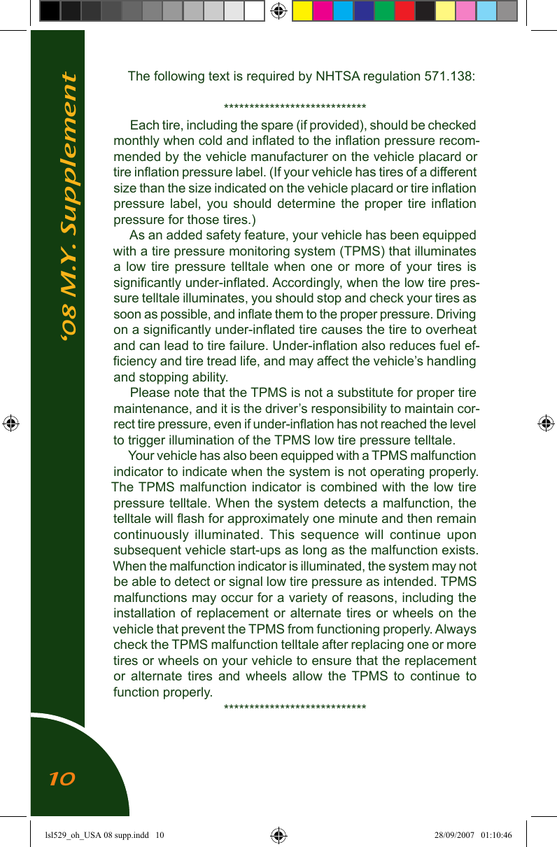 &lsquo;08 M.Y. SupplementThe following text is required by NHTSA regulation 571.138:****************************Each tire, including the spare (if provided), should be checked monthly when cold and inﬂated to the inﬂation pressure recom-mended by the vehicle manufacturer on the vehicle placard or tire inﬂation pressure label. (If your vehicle has tires of a different size than the size indicated on the vehicle placard or tire inﬂation pressure  label,  you  should  determine  the  proper  tire  inﬂation pressure for those tires.)As an added safety feature, your vehicle has been equipped with a tire pressure monitoring system (TPMS) that illuminates a  low  tire  pressure  telltale  when  one  or  more  of  your  tires  is signiﬁcantly under-inﬂated. Accordingly, when the low tire pres-sure telltale illuminates, you should stop and check your tires as soon as possible, and inﬂate them to the proper pressure. Driving on a signiﬁcantly under-inﬂated tire causes the tire to overheat and can lead to tire failure. Under-inﬂation also reduces fuel ef-ﬁciency and tire tread life, and may affect the vehicle&rsquo;s handling and stopping ability.Please note that the TPMS is not a substitute for proper tire maintenance, and it is the driver&rsquo;s responsibility to maintain cor-rect tire pressure, even if under-inﬂation has not reached the level to trigger illumination of the TPMS low tire pressure telltale.Your vehicle has also been equipped with a TPMS malfunction indicator to indicate when the system is not operating properly.  The TPMS malfunction indicator is combined with the low  tire pressure telltale. When the system detects a malfunction, the telltale will ﬂash for approximately one minute and then remain continuously  illuminated.  This  sequence  will  continue  upon subsequent vehicle start-ups as long as the malfunction exists.  When the malfunction indicator is illuminated, the system may not be able to detect or signal low tire pressure as intended. TPMS malfunctions may occur for a variety of reasons, including the installation of  replacement or alternate  tires  or wheels on  the vehicle that prevent the TPMS from functioning properly. Always check the TPMS malfunction telltale after replacing one or more tires or wheels on your vehicle to ensure that the replacement or  alternate  tires  and  wheels  allow  the  TPMS  to  continue  to function properly.****************************10lsl529_oh_USA 08 supp.indd   10 28/09/2007   01:10:46