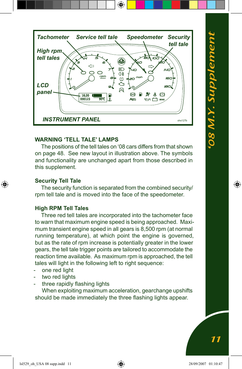&lsquo;08 M.Y. SupplementWARNING &lsquo;TELL TALE&rsquo; LAMPSThe positions of the tell tales on &lsquo;08 cars differs from that shown on page 48.  See new layout in illustration above. The symbols and functionality are unchanged apart from those described in this supplement.Security Tell TaleThe security function is separated from the combined security/rpm tell tale and is moved into the face of the speedometer.High RPM Tell TalesThree red tell tales are incorporated into the tachometer face to warn that maximum engine speed is being approached.  Maxi-mum transient engine speed in all gears is 8,500 rpm (at normal running  temperature),  at  which  point  the  engine  is  governed, but as the rate of rpm increase is potentially greater in the lower gears, the tell tale trigger points are tailored to accommodate the reaction time available.  As maximum rpm is approached, the tell tales will light in the following left to right sequence:-  one red light-  two red lights-  three rapidly ﬂashing lightsWhen exploiting maximum acceleration, gearchange upshifts should be made immediately the three ﬂashing lights appear.  Tachometer     Service tell tale      Speedometer   Security                                   tell tale  High rpm  tell tales  LCD  panel  INSTRUMENT PANEL                 ohs127bA16:30000123 90 CE       F11lsl529_oh_USA 08 supp.indd   11 28/09/2007   01:10:47