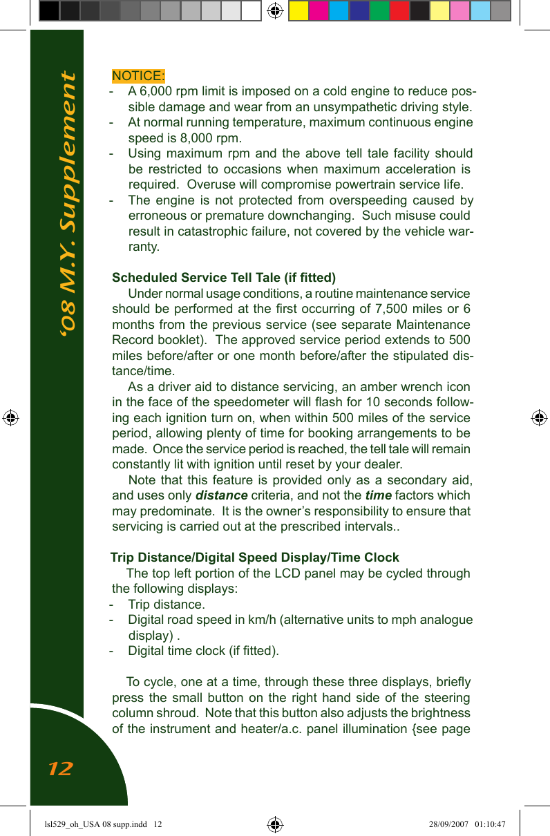 &lsquo;08 M.Y. SupplementNOTICE:-  A 6,000 rpm limit is imposed on a cold engine to reduce pos-sible damage and wear from an unsympathetic driving style.-  At normal running temperature, maximum continuous engine speed is 8,000 rpm.-  Using  maximum  rpm  and  the  above  tell  tale  facility  should be  restricted  to  occasions  when  maximum  acceleration  is required.  Overuse will compromise powertrain service life.-  The  engine  is  not  protected  from  overspeeding  caused  by erroneous or premature downchanging.  Such misuse could  result in catastrophic failure, not covered by the vehicle war-ranty.Scheduled Service Tell Tale (if ﬁtted)Under normal usage conditions, a routine maintenance service should be performed at the ﬁrst occurring of 7,500 miles or 6 months from the previous service (see separate Maintenance Record booklet).  The approved service period extends to 500 miles before/after or one month before/after the stipulated dis-tance/time.As a driver aid to distance servicing, an amber wrench icon in the face of the speedometer will ﬂash for 10 seconds follow-ing each ignition turn on, when within 500 miles of the service period, allowing plenty of time for booking arrangements to be made.  Once the service period is reached, the tell tale will remain constantly lit with ignition until reset by your dealer.Note that  this  feature  is  provided  only  as a  secondary  aid, and uses only distance criteria, and not the time factors which may predominate.  It is the owner&rsquo;s responsibility to ensure that servicing is carried out at the prescribed intervals..Trip Distance/Digital Speed Display/Time ClockThe top left portion of the LCD panel may be cycled through the following displays:-  Trip distance.-   Digital road speed in km/h (alternative units to mph analogue display) .-  Digital time clock (if ﬁtted).To cycle, one at a time, through these three displays, brieﬂy press  the  small  button  on  the  right  hand  side  of  the  steering column shroud.  Note that this button also adjusts the brightness of the instrument and heater/a.c. panel illumination {see page 12lsl529_oh_USA 08 supp.indd   12 28/09/2007   01:10:47