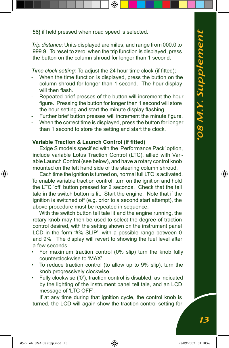 &lsquo;08 M.Y. Supplement58} if held pressed when road speed is selected. Trip distance: Units displayed are miles, and range from 000.0 to 999.9.  To reset to zero; when the trip function is displayed, press the button on the column shroud for longer than 1 second.Time clock setting: To adjust the 24 hour time clock (if ﬁtted);-  When the time function is displayed, press the button on the column shroud for longer than 1 second.  The hour display will then ﬂash.  -  Repeated brief presses of the button will increment the hour ﬁgure.  Pressing the button for longer then 1 second will store the hour setting and start the minute display ﬂashing.  -  Further brief button presses will increment the minute ﬁgure.  -  When the correct time is displayed, press the button for longer than 1 second to store the setting and start the clock.Variable Traction &amp; Launch Control (if ﬁtted)Exige S models speciﬁed with the &lsquo;Performance Pack&rsquo; option, include variable Lotus Traction Control  (LTC), allied  with  Vari-able Launch Control (see below), and have a rotary control knob mounted on the left hand side of the steering column shroud.Each time the ignition is turned on, normal full LTC is activated.  To enable variable traction control, turn on the ignition and hold the LTC &lsquo;off&rsquo; button pressed for 2 seconds.  Check that the tell tale in the switch button is lit.  Start the engine.  Note that if the ignition is switched off (e.g. prior to a second start attempt), the above procedure must be repeated in sequence.With the switch button tell tale lit and the engine running, the rotary knob may then be used to select the degree of traction control desired, with the setting shown on the instrument panel LCD in the form &lsquo;#% SLIP&rsquo;, with a possible range between 0 and 9%.  The display will revert to showing the fuel level after a few seconds.&bull;  For  maximum  traction  control  (0%  slip)  turn  the  knob  fully counterclockwise to &lsquo;MAX&rsquo;.&bull;  To reduce traction control  (to  allow up to  9% slip), turn  the knob progressively clockwise.  &bull;  Fully clockwise (&lsquo;0&rsquo;), traction control is disabled, as indicated by the lighting of the instrument panel tell tale, and an LCD message of &lsquo;LTC OFF&rsquo;.If at any time during that ignition cycle,  the control knob is turned, the LCD will again show the traction control setting for 13lsl529_oh_USA 08 supp.indd   13 28/09/2007   01:10:47