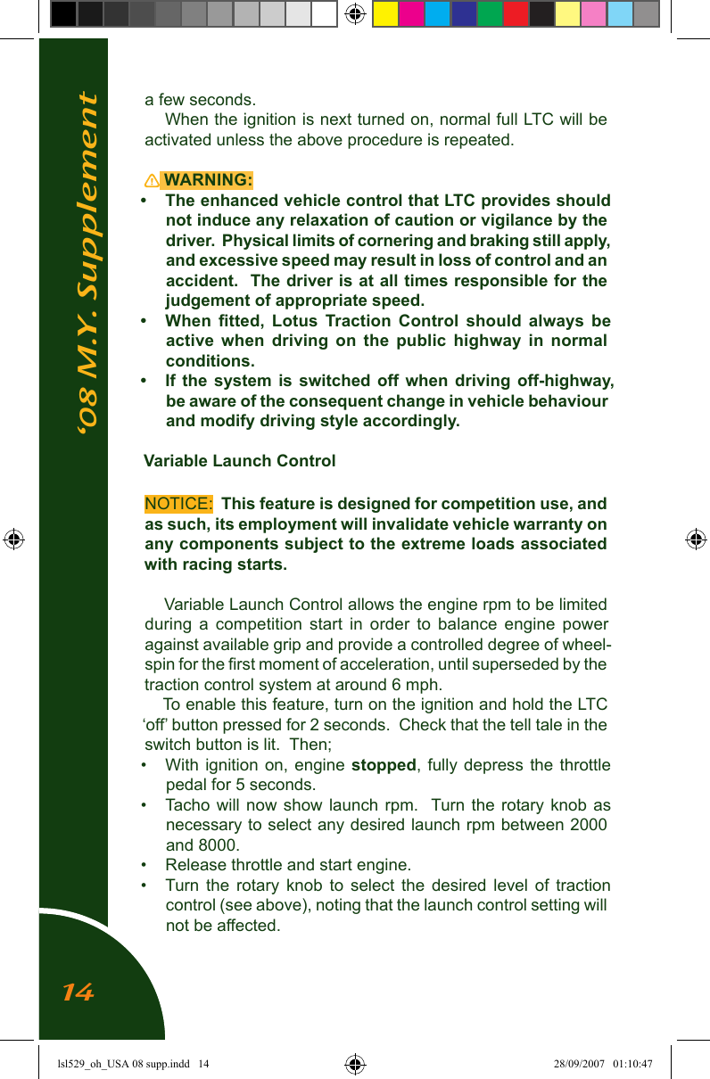 &lsquo;08 M.Y. Supplementa few seconds.When the ignition is next turned on, normal full LTC will be activated unless the above procedure is repeated. WARNING: &bull;  The enhanced vehicle control that LTC provides should not induce any relaxation of caution or vigilance by the driver.  Physical limits of cornering and braking still apply, and excessive speed may result in loss of control and an accident.  The driver is at all times responsible for the judgement of appropriate speed. &bull;   When  ﬁtted,  Lotus  Traction  Control  should  always  be active  when  driving  on  the  public  highway  in  normal conditions.&bull;  If  the  system  is  switched  off  when  driving  off-highway, be aware of the consequent change in vehicle behaviour and modify driving style accordingly.Variable Launch ControlNOTICE:  This feature is designed for competition use, and as such, its employment will invalidate vehicle warranty on any components subject to the extreme loads associated with racing starts.Variable Launch Control allows the engine rpm to be limited during  a  competition  start  in  order  to  balance  engine  power against available grip and provide a controlled degree of wheel-spin for the ﬁrst moment of acceleration, until superseded by the traction control system at around 6 mph.To enable this feature, turn on the ignition and hold the LTC &lsquo;off&rsquo; button pressed for 2 seconds.  Check that the tell tale in the switch button is lit.  Then;&bull;  With ignition on,  engine  stopped,  fully  depress  the  throttle pedal for 5 seconds.&bull;  Tacho will  now  show  launch  rpm.   Turn the  rotary  knob  as necessary to select any desired launch rpm between 2000 and 8000.&bull;  Release throttle and start engine.&bull;  Turn  the  rotary  knob  to  select  the  desired  level  of  traction control (see above), noting that the launch control setting will not be affected.14lsl529_oh_USA 08 supp.indd   14 28/09/2007   01:10:47