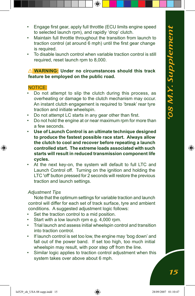 &lsquo;08 M.Y. Supplement&bull;  Engage ﬁrst gear, apply full throttle (ECU limits engine speed to selected launch rpm), and rapidly &lsquo;drop&rsquo; clutch.&bull;  Maintain full throttle throughout the transition from launch to traction control (at around 6 mph) until the ﬁrst gear change is required.&bull;  To disable launch control when variable traction control is still required, reset launch rpm to 8,000.  WARNING:  Under  no  circumstances  should  this  track feature be employed on the public road.NOTICE:&bull;  Do  not  attempt  to  slip  the  clutch  during  this  process,  as overheating or damage to the clutch mechanism may occur.  An instant clutch engagement is required to &lsquo;break&rsquo; rear tyre traction and initiate wheelspin.&bull;  Do not attempt LC starts in any gear other than ﬁrst.&bull;  Do not hold the engine at or near maximum rpm for more than a few seconds.&bull;  Use of Launch Control is an ultimate technique designed to produce the fastest possible race start.  Always allow the clutch to cool and recover before repeating a launch controlled start.  The extreme loads associated with such starts will result in reduced transmission component life cycles. &bull;  At  the  next  key-on,  the  system  will  default  to  full  LTC  and Launch Control off.  Turning on the ignition and holding the LTC 'off' button pressed for 2 seconds will restore the previous traction and launch settings.Adjustment TipsNote that the optimum settings for variable traction and launch control will differ for each set of track surface, tyre and ambient conditions.  A suggested adjustment logic follows:&bull;  Set the traction control to a mid position.&bull;  Start with a low launch rpm e.g. 4,000 rpm.&bull;  Trial launch and assess initial wheelspin control and transition into traction control. &bull;  If launch control is set too low, the engine may &lsquo;bog down&rsquo; and fall out of the power band.  If set too high, too much initial wheelspin may result, with poor step off from the line.&bull;  Similar logic applies to traction control adjustment when this system takes over above about 6 mph.15lsl529_oh_USA 08 supp.indd   15 28/09/2007   01:10:47