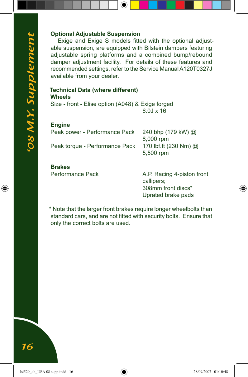 Optional Adjustable SuspensionExige  and  Exige  S  models  ﬁtted  with  the  optional  adjust-able suspension, are equipped with Bilstein dampers featuring adjustable  spring  platforms  and  a  combined  bump/rebound damper adjustment  facility.  For details  of  these features and recommended settings, refer to the Service Manual A120T0327J available from your dealer.Technical Data (where different)WheelsSize - front - Elise option (A048) &amp; Exige forged                    6.0J x 16EnginePeak power - Performance Pack  240 bhp (179 kW) @                     8,000 rpmPeak torque - Performance Pack  170 lbf.ft (230 Nm) @                    5,500 rpmBrakesPerformance Pack          A.P. Racing 4-piston front                      callipers;                     308mm front discs*                    Uprated brake pads* Note that the larger front brakes require longer wheelbolts than standard cars, and are not ﬁtted with security bolts.  Ensure that only the correct bolts are used.&lsquo;08 M.Y. Supplement16lsl529_oh_USA 08 supp.indd   16 28/09/2007   01:10:48