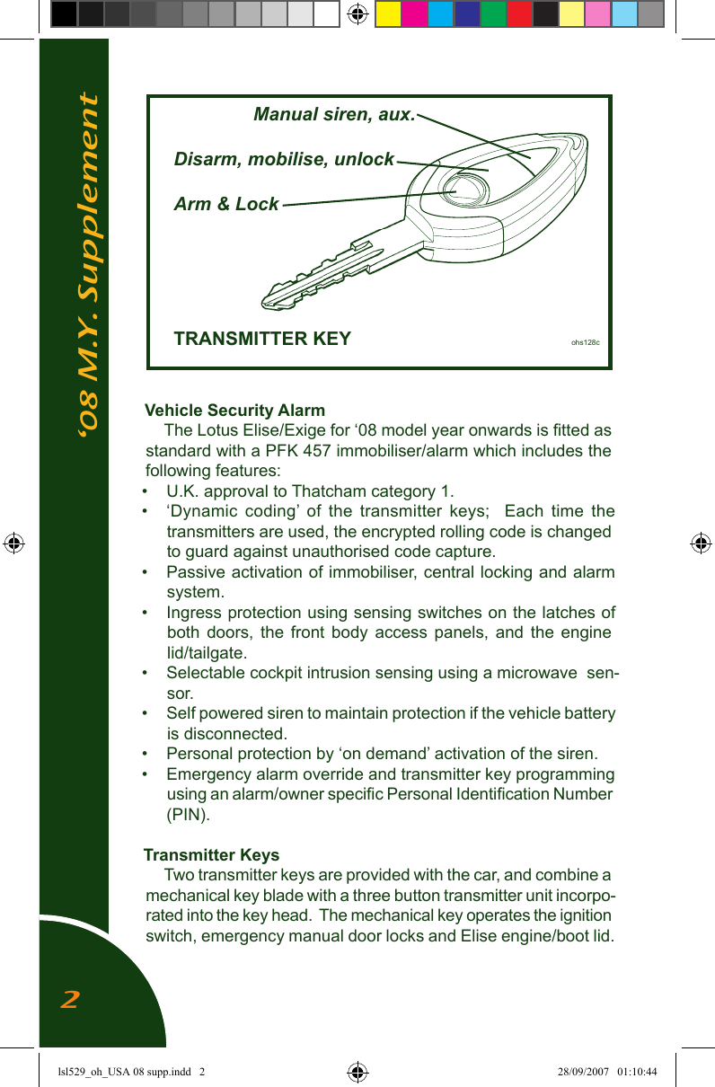 &lsquo;08 M.Y. SupplementVehicle Security AlarmThe Lotus Elise/Exige for &lsquo;08 model year onwards is ﬁtted as standard with a PFK 457 immobiliser/alarm which includes the following features:&bull;  U.K. approval to Thatcham category 1.&bull;  &lsquo;Dynamic  coding&rsquo;  of  the  transmitter  keys;    Each  time  the transmitters are used, the encrypted rolling code is changed to guard against unauthorised code capture.&bull;  Passive activation of immobiliser, central locking and alarm system.&bull;  Ingress protection using sensing switches on the latches of both  doors,  the  front  body  access panels, and the  engine lid/tailgate.&bull;  Selectable cockpit intrusion sensing using a microwave  sen-sor. &bull;  Self powered siren to maintain protection if the vehicle battery is disconnected.&bull;  Personal protection by &lsquo;on demand&rsquo; activation of the siren.&bull;  Emergency alarm override and transmitter key programming using an alarm/owner speciﬁc Personal Identiﬁcation Number (PIN). Transmitter KeysTwo transmitter keys are provided with the car, and combine a mechanical key blade with a three button transmitter unit incorpo-rated into the key head.  The mechanical key operates the ignition switch, emergency manual door locks and Elise engine/boot lid.      Manual siren, aux.  Disarm, mobilise, unlock  Arm &amp; Lock         TRANSMITTER KEY         ohs128c2lsl529_oh_USA 08 supp.indd   2 28/09/2007   01:10:44